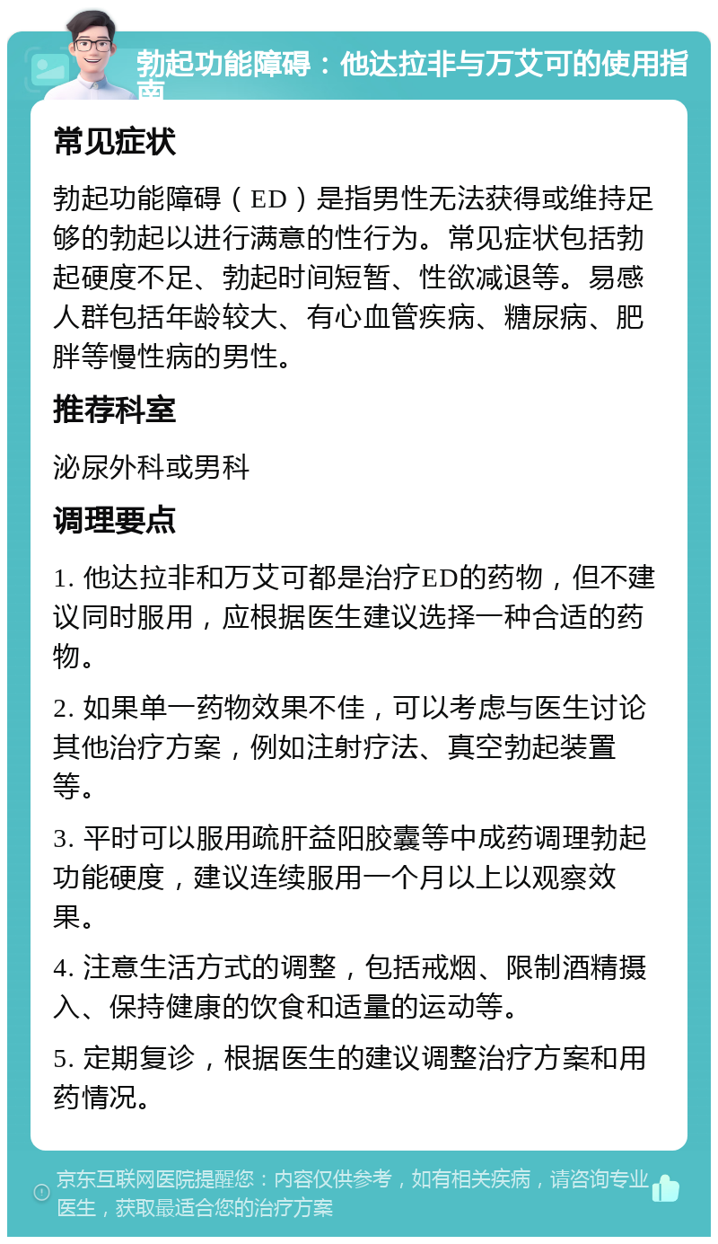 勃起功能障碍：他达拉非与万艾可的使用指南 常见症状 勃起功能障碍（ED）是指男性无法获得或维持足够的勃起以进行满意的性行为。常见症状包括勃起硬度不足、勃起时间短暂、性欲减退等。易感人群包括年龄较大、有心血管疾病、糖尿病、肥胖等慢性病的男性。 推荐科室 泌尿外科或男科 调理要点 1. 他达拉非和万艾可都是治疗ED的药物，但不建议同时服用，应根据医生建议选择一种合适的药物。 2. 如果单一药物效果不佳，可以考虑与医生讨论其他治疗方案，例如注射疗法、真空勃起装置等。 3. 平时可以服用疏肝益阳胶囊等中成药调理勃起功能硬度，建议连续服用一个月以上以观察效果。 4. 注意生活方式的调整，包括戒烟、限制酒精摄入、保持健康的饮食和适量的运动等。 5. 定期复诊，根据医生的建议调整治疗方案和用药情况。