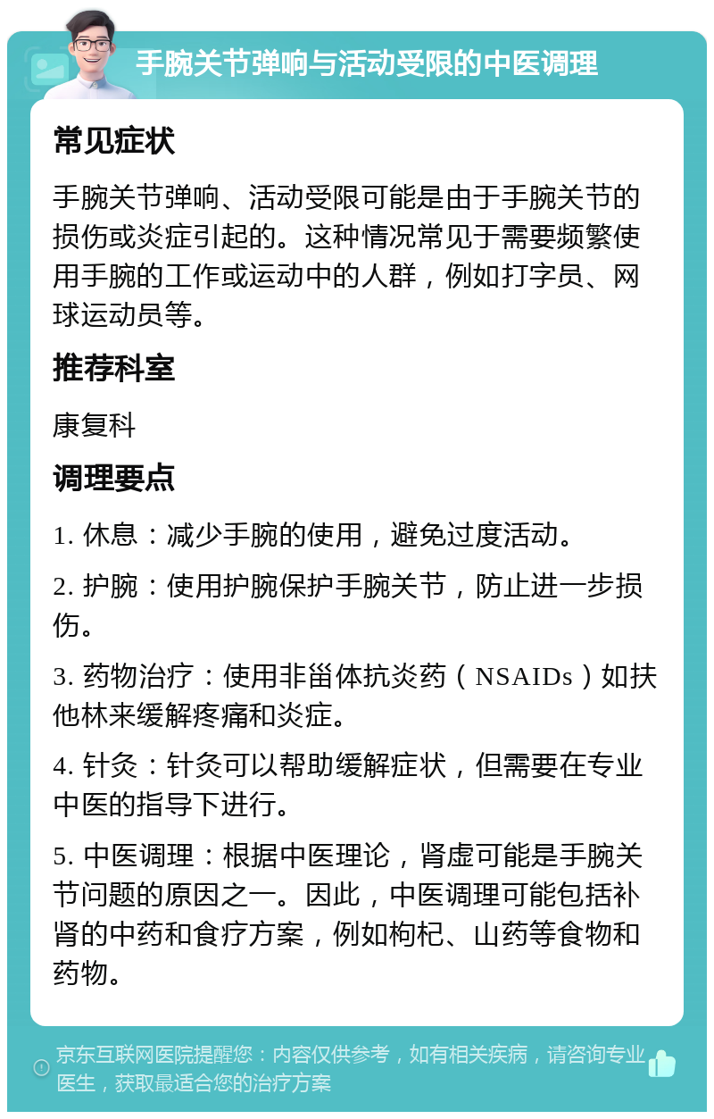 手腕关节弹响与活动受限的中医调理 常见症状 手腕关节弹响、活动受限可能是由于手腕关节的损伤或炎症引起的。这种情况常见于需要频繁使用手腕的工作或运动中的人群，例如打字员、网球运动员等。 推荐科室 康复科 调理要点 1. 休息：减少手腕的使用，避免过度活动。 2. 护腕：使用护腕保护手腕关节，防止进一步损伤。 3. 药物治疗：使用非甾体抗炎药（NSAIDs）如扶他林来缓解疼痛和炎症。 4. 针灸：针灸可以帮助缓解症状，但需要在专业中医的指导下进行。 5. 中医调理：根据中医理论，肾虚可能是手腕关节问题的原因之一。因此，中医调理可能包括补肾的中药和食疗方案，例如枸杞、山药等食物和药物。