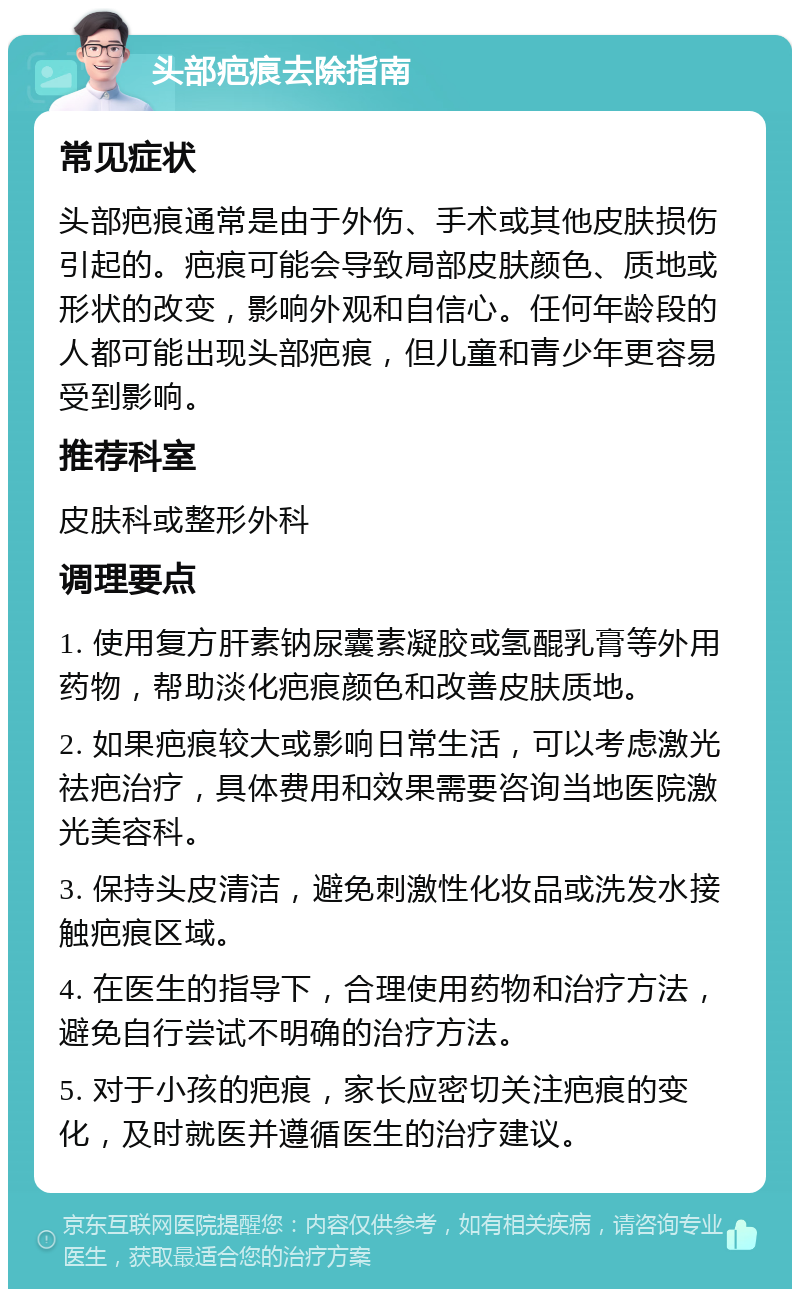 头部疤痕去除指南 常见症状 头部疤痕通常是由于外伤、手术或其他皮肤损伤引起的。疤痕可能会导致局部皮肤颜色、质地或形状的改变，影响外观和自信心。任何年龄段的人都可能出现头部疤痕，但儿童和青少年更容易受到影响。 推荐科室 皮肤科或整形外科 调理要点 1. 使用复方肝素钠尿囊素凝胶或氢醌乳膏等外用药物，帮助淡化疤痕颜色和改善皮肤质地。 2. 如果疤痕较大或影响日常生活，可以考虑激光祛疤治疗，具体费用和效果需要咨询当地医院激光美容科。 3. 保持头皮清洁，避免刺激性化妆品或洗发水接触疤痕区域。 4. 在医生的指导下，合理使用药物和治疗方法，避免自行尝试不明确的治疗方法。 5. 对于小孩的疤痕，家长应密切关注疤痕的变化，及时就医并遵循医生的治疗建议。