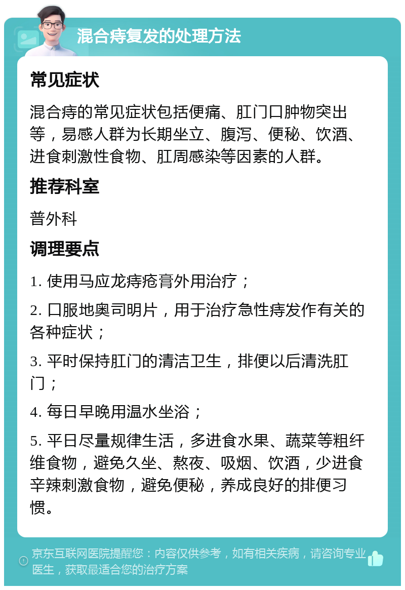 混合痔复发的处理方法 常见症状 混合痔的常见症状包括便痛、肛门口肿物突出等，易感人群为长期坐立、腹泻、便秘、饮酒、进食刺激性食物、肛周感染等因素的人群。 推荐科室 普外科 调理要点 1. 使用马应龙痔疮膏外用治疗； 2. 口服地奥司明片，用于治疗急性痔发作有关的各种症状； 3. 平时保持肛门的清洁卫生，排便以后清洗肛门； 4. 每日早晚用温水坐浴； 5. 平日尽量规律生活，多进食水果、蔬菜等粗纤维食物，避免久坐、熬夜、吸烟、饮酒，少进食辛辣刺激食物，避免便秘，养成良好的排便习惯。