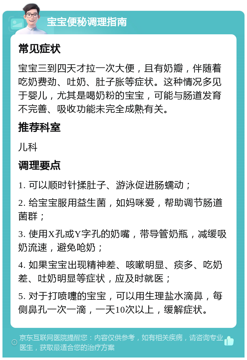 宝宝便秘调理指南 常见症状 宝宝三到四天才拉一次大便，且有奶瓣，伴随着吃奶费劲、吐奶、肚子胀等症状。这种情况多见于婴儿，尤其是喝奶粉的宝宝，可能与肠道发育不完善、吸收功能未完全成熟有关。 推荐科室 儿科 调理要点 1. 可以顺时针揉肚子、游泳促进肠蠕动； 2. 给宝宝服用益生菌，如妈咪爱，帮助调节肠道菌群； 3. 使用X孔或Y字孔的奶嘴，带导管奶瓶，减缓吸奶流速，避免呛奶； 4. 如果宝宝出现精神差、咳嗽明显、痰多、吃奶差、吐奶明显等症状，应及时就医； 5. 对于打喷嚏的宝宝，可以用生理盐水滴鼻，每侧鼻孔一次一滴，一天10次以上，缓解症状。