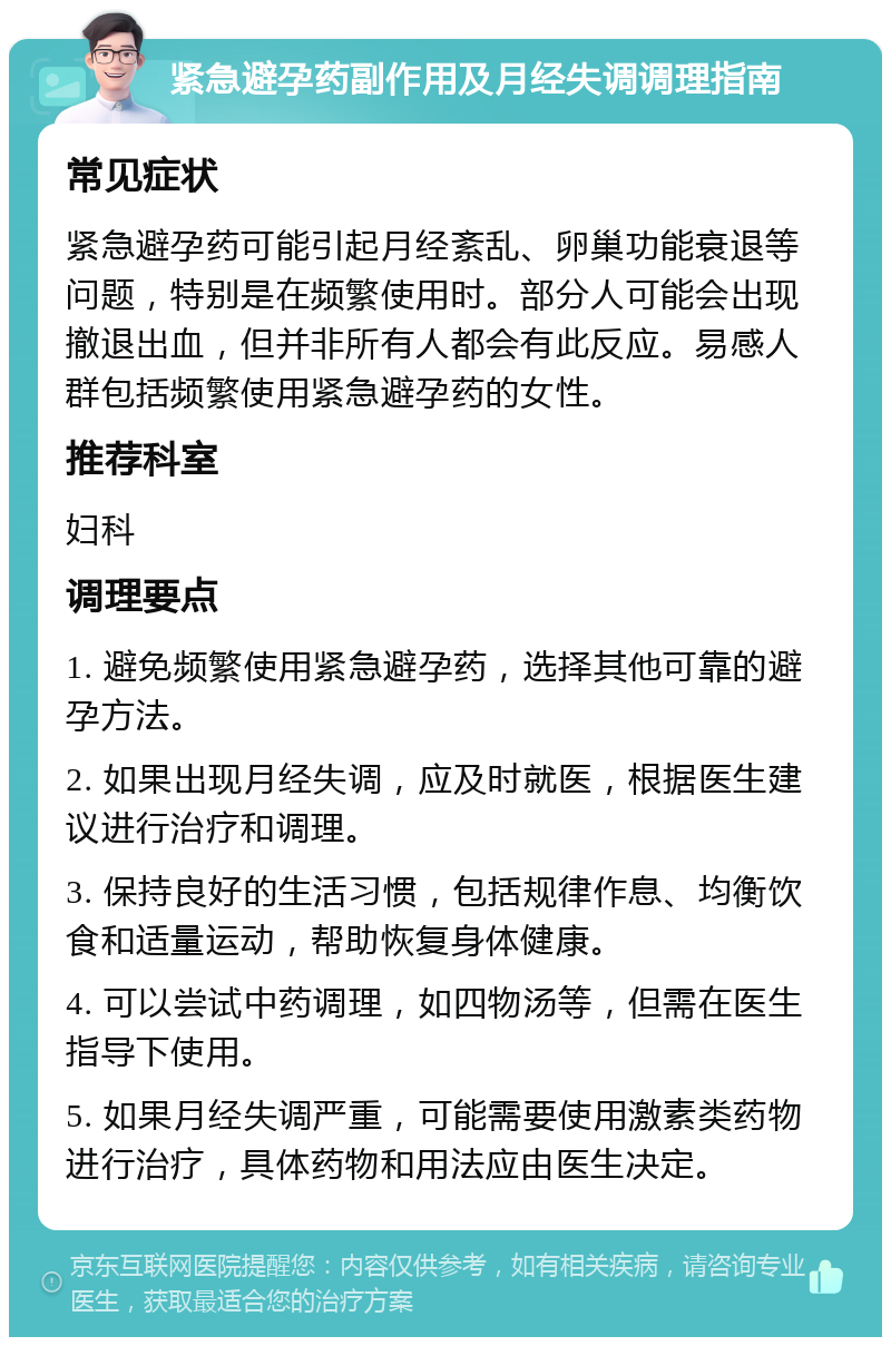 紧急避孕药副作用及月经失调调理指南 常见症状 紧急避孕药可能引起月经紊乱、卵巢功能衰退等问题，特别是在频繁使用时。部分人可能会出现撤退出血，但并非所有人都会有此反应。易感人群包括频繁使用紧急避孕药的女性。 推荐科室 妇科 调理要点 1. 避免频繁使用紧急避孕药，选择其他可靠的避孕方法。 2. 如果出现月经失调，应及时就医，根据医生建议进行治疗和调理。 3. 保持良好的生活习惯，包括规律作息、均衡饮食和适量运动，帮助恢复身体健康。 4. 可以尝试中药调理，如四物汤等，但需在医生指导下使用。 5. 如果月经失调严重，可能需要使用激素类药物进行治疗，具体药物和用法应由医生决定。