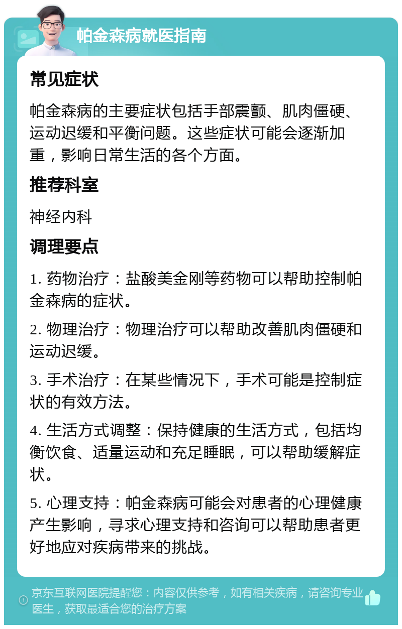 帕金森病就医指南 常见症状 帕金森病的主要症状包括手部震颤、肌肉僵硬、运动迟缓和平衡问题。这些症状可能会逐渐加重，影响日常生活的各个方面。 推荐科室 神经内科 调理要点 1. 药物治疗：盐酸美金刚等药物可以帮助控制帕金森病的症状。 2. 物理治疗：物理治疗可以帮助改善肌肉僵硬和运动迟缓。 3. 手术治疗：在某些情况下，手术可能是控制症状的有效方法。 4. 生活方式调整：保持健康的生活方式，包括均衡饮食、适量运动和充足睡眠，可以帮助缓解症状。 5. 心理支持：帕金森病可能会对患者的心理健康产生影响，寻求心理支持和咨询可以帮助患者更好地应对疾病带来的挑战。