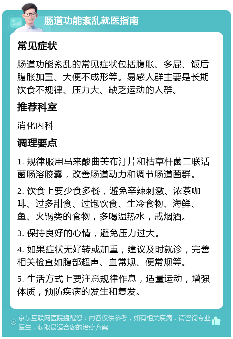 肠道功能紊乱就医指南 常见症状 肠道功能紊乱的常见症状包括腹胀、多屁、饭后腹胀加重、大便不成形等。易感人群主要是长期饮食不规律、压力大、缺乏运动的人群。 推荐科室 消化内科 调理要点 1. 规律服用马来酸曲美布汀片和枯草杆菌二联活菌肠溶胶囊，改善肠道动力和调节肠道菌群。 2. 饮食上要少食多餐，避免辛辣刺激、浓茶咖啡、过多甜食、过饱饮食、生冷食物、海鲜、鱼、火锅类的食物，多喝温热水，戒烟酒。 3. 保持良好的心情，避免压力过大。 4. 如果症状无好转或加重，建议及时就诊，完善相关检查如腹部超声、血常规、便常规等。 5. 生活方式上要注意规律作息，适量运动，增强体质，预防疾病的发生和复发。