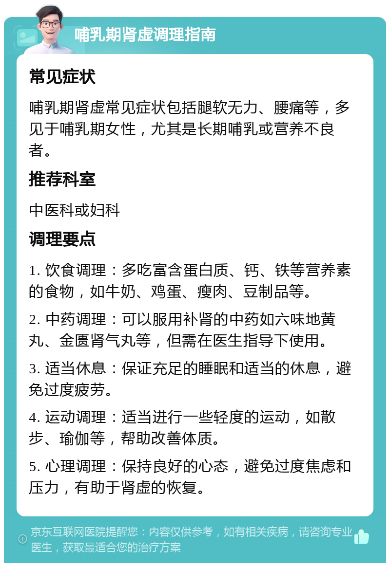 哺乳期肾虚调理指南 常见症状 哺乳期肾虚常见症状包括腿软无力、腰痛等，多见于哺乳期女性，尤其是长期哺乳或营养不良者。 推荐科室 中医科或妇科 调理要点 1. 饮食调理：多吃富含蛋白质、钙、铁等营养素的食物，如牛奶、鸡蛋、瘦肉、豆制品等。 2. 中药调理：可以服用补肾的中药如六味地黄丸、金匮肾气丸等，但需在医生指导下使用。 3. 适当休息：保证充足的睡眠和适当的休息，避免过度疲劳。 4. 运动调理：适当进行一些轻度的运动，如散步、瑜伽等，帮助改善体质。 5. 心理调理：保持良好的心态，避免过度焦虑和压力，有助于肾虚的恢复。