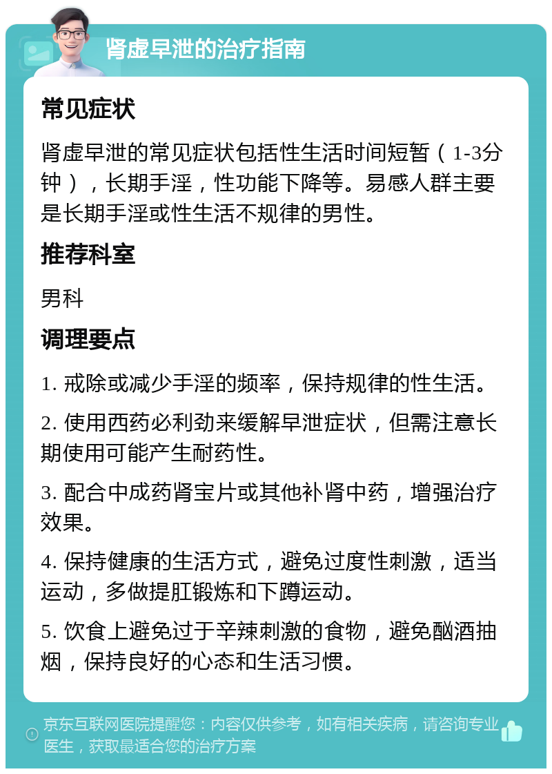 肾虚早泄的治疗指南 常见症状 肾虚早泄的常见症状包括性生活时间短暂（1-3分钟），长期手淫，性功能下降等。易感人群主要是长期手淫或性生活不规律的男性。 推荐科室 男科 调理要点 1. 戒除或减少手淫的频率，保持规律的性生活。 2. 使用西药必利劲来缓解早泄症状，但需注意长期使用可能产生耐药性。 3. 配合中成药肾宝片或其他补肾中药，增强治疗效果。 4. 保持健康的生活方式，避免过度性刺激，适当运动，多做提肛锻炼和下蹲运动。 5. 饮食上避免过于辛辣刺激的食物，避免酗酒抽烟，保持良好的心态和生活习惯。