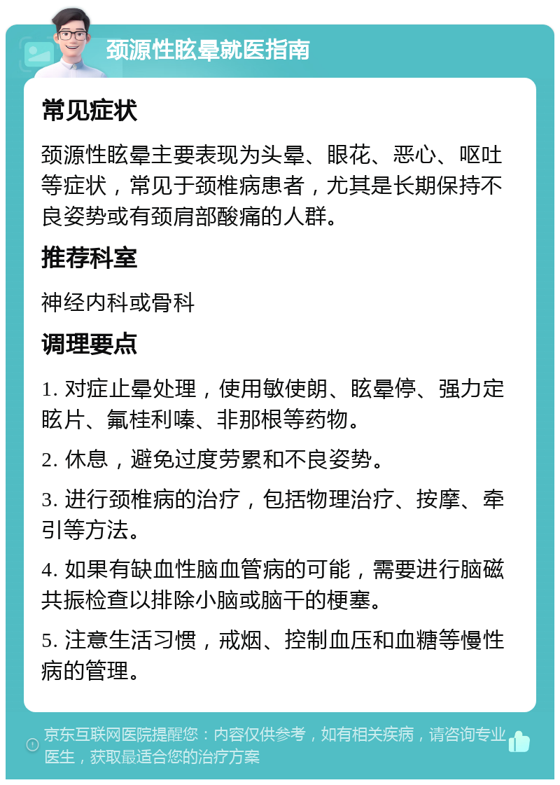 颈源性眩晕就医指南 常见症状 颈源性眩晕主要表现为头晕、眼花、恶心、呕吐等症状，常见于颈椎病患者，尤其是长期保持不良姿势或有颈肩部酸痛的人群。 推荐科室 神经内科或骨科 调理要点 1. 对症止晕处理，使用敏使朗、眩晕停、强力定眩片、氟桂利嗪、非那根等药物。 2. 休息，避免过度劳累和不良姿势。 3. 进行颈椎病的治疗，包括物理治疗、按摩、牵引等方法。 4. 如果有缺血性脑血管病的可能，需要进行脑磁共振检查以排除小脑或脑干的梗塞。 5. 注意生活习惯，戒烟、控制血压和血糖等慢性病的管理。