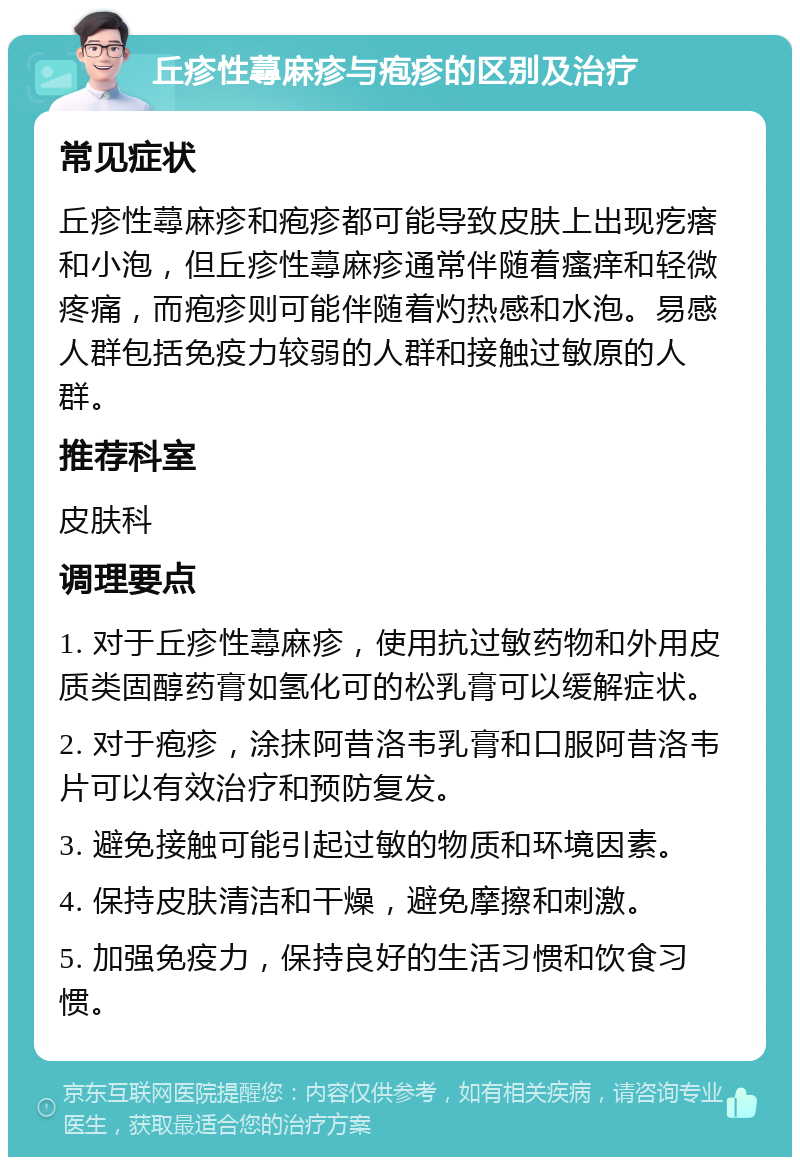 丘疹性蕁麻疹与疱疹的区别及治疗 常见症状 丘疹性蕁麻疹和疱疹都可能导致皮肤上出现疙瘩和小泡，但丘疹性蕁麻疹通常伴随着瘙痒和轻微疼痛，而疱疹则可能伴随着灼热感和水泡。易感人群包括免疫力较弱的人群和接触过敏原的人群。 推荐科室 皮肤科 调理要点 1. 对于丘疹性蕁麻疹，使用抗过敏药物和外用皮质类固醇药膏如氢化可的松乳膏可以缓解症状。 2. 对于疱疹，涂抹阿昔洛韦乳膏和口服阿昔洛韦片可以有效治疗和预防复发。 3. 避免接触可能引起过敏的物质和环境因素。 4. 保持皮肤清洁和干燥，避免摩擦和刺激。 5. 加强免疫力，保持良好的生活习惯和饮食习惯。