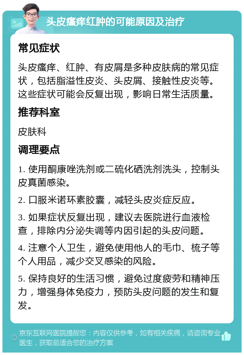 头皮瘙痒红肿的可能原因及治疗 常见症状 头皮瘙痒、红肿、有皮屑是多种皮肤病的常见症状，包括脂溢性皮炎、头皮屑、接触性皮炎等。这些症状可能会反复出现，影响日常生活质量。 推荐科室 皮肤科 调理要点 1. 使用酮康唑洗剂或二硫化硒洗剂洗头，控制头皮真菌感染。 2. 口服米诺环素胶囊，减轻头皮炎症反应。 3. 如果症状反复出现，建议去医院进行血液检查，排除内分泌失调等内因引起的头皮问题。 4. 注意个人卫生，避免使用他人的毛巾、梳子等个人用品，减少交叉感染的风险。 5. 保持良好的生活习惯，避免过度疲劳和精神压力，增强身体免疫力，预防头皮问题的发生和复发。