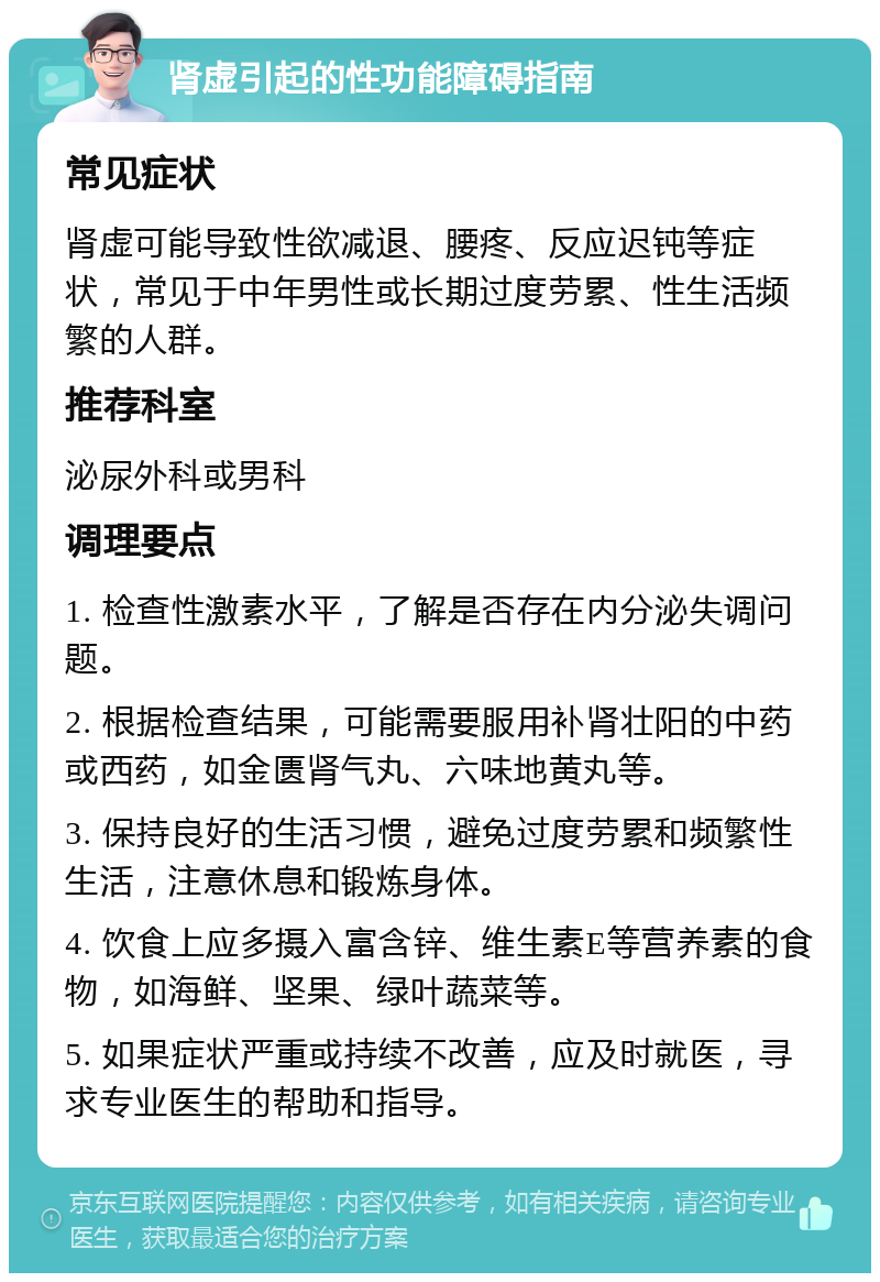 肾虚引起的性功能障碍指南 常见症状 肾虚可能导致性欲减退、腰疼、反应迟钝等症状，常见于中年男性或长期过度劳累、性生活频繁的人群。 推荐科室 泌尿外科或男科 调理要点 1. 检查性激素水平，了解是否存在内分泌失调问题。 2. 根据检查结果，可能需要服用补肾壮阳的中药或西药，如金匮肾气丸、六味地黄丸等。 3. 保持良好的生活习惯，避免过度劳累和频繁性生活，注意休息和锻炼身体。 4. 饮食上应多摄入富含锌、维生素E等营养素的食物，如海鲜、坚果、绿叶蔬菜等。 5. 如果症状严重或持续不改善，应及时就医，寻求专业医生的帮助和指导。