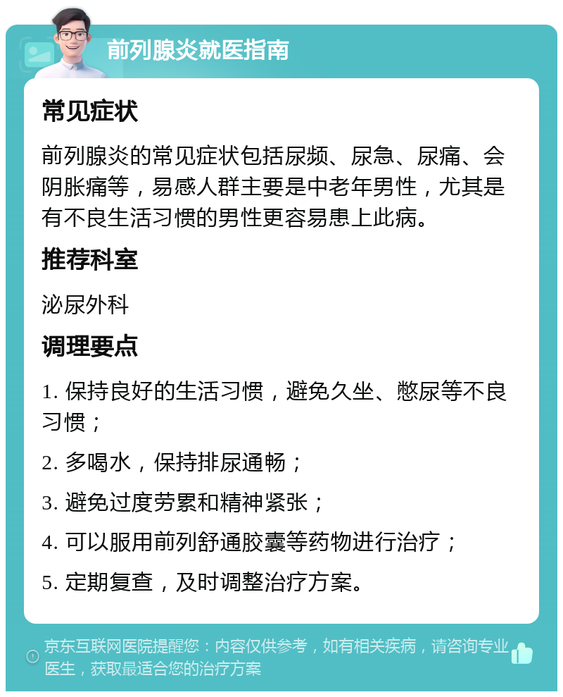 前列腺炎就医指南 常见症状 前列腺炎的常见症状包括尿频、尿急、尿痛、会阴胀痛等，易感人群主要是中老年男性，尤其是有不良生活习惯的男性更容易患上此病。 推荐科室 泌尿外科 调理要点 1. 保持良好的生活习惯，避免久坐、憋尿等不良习惯； 2. 多喝水，保持排尿通畅； 3. 避免过度劳累和精神紧张； 4. 可以服用前列舒通胶囊等药物进行治疗； 5. 定期复查，及时调整治疗方案。