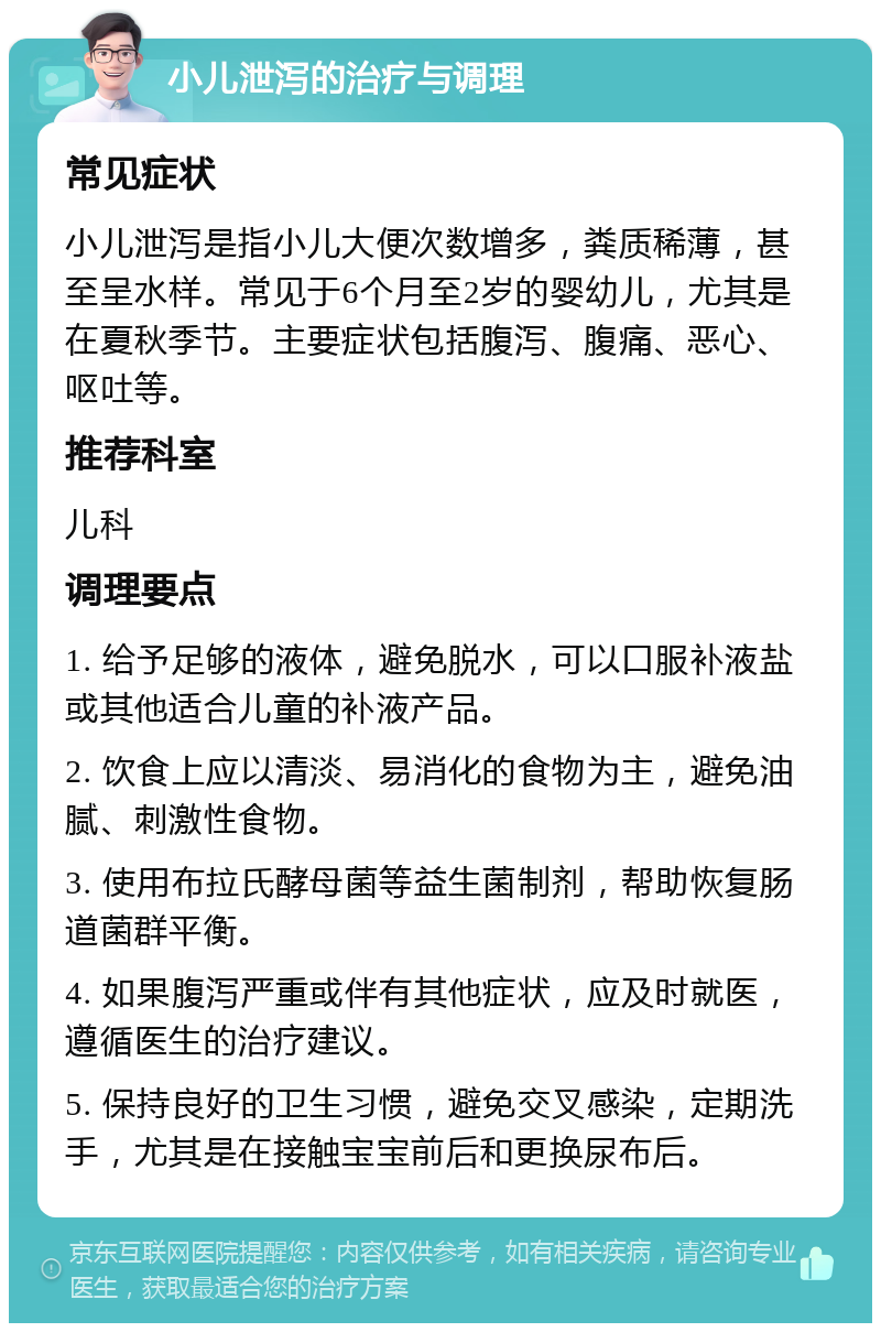 小儿泄泻的治疗与调理 常见症状 小儿泄泻是指小儿大便次数增多，粪质稀薄，甚至呈水样。常见于6个月至2岁的婴幼儿，尤其是在夏秋季节。主要症状包括腹泻、腹痛、恶心、呕吐等。 推荐科室 儿科 调理要点 1. 给予足够的液体，避免脱水，可以口服补液盐或其他适合儿童的补液产品。 2. 饮食上应以清淡、易消化的食物为主，避免油腻、刺激性食物。 3. 使用布拉氏酵母菌等益生菌制剂，帮助恢复肠道菌群平衡。 4. 如果腹泻严重或伴有其他症状，应及时就医，遵循医生的治疗建议。 5. 保持良好的卫生习惯，避免交叉感染，定期洗手，尤其是在接触宝宝前后和更换尿布后。