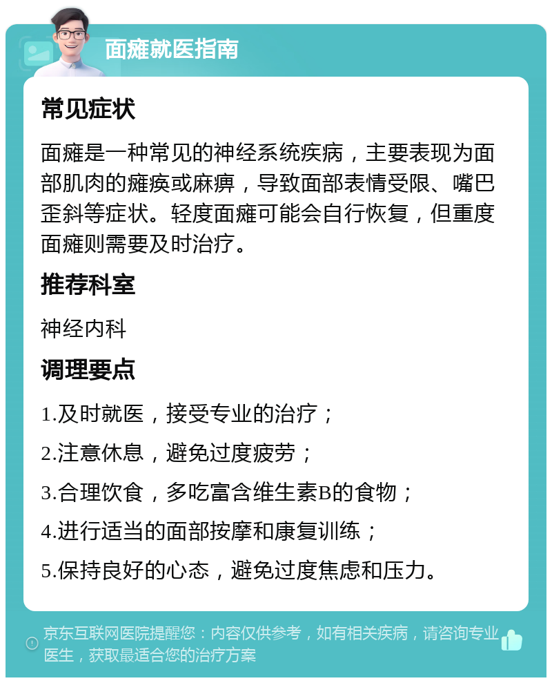 面瘫就医指南 常见症状 面瘫是一种常见的神经系统疾病，主要表现为面部肌肉的瘫痪或麻痹，导致面部表情受限、嘴巴歪斜等症状。轻度面瘫可能会自行恢复，但重度面瘫则需要及时治疗。 推荐科室 神经内科 调理要点 1.及时就医，接受专业的治疗； 2.注意休息，避免过度疲劳； 3.合理饮食，多吃富含维生素B的食物； 4.进行适当的面部按摩和康复训练； 5.保持良好的心态，避免过度焦虑和压力。