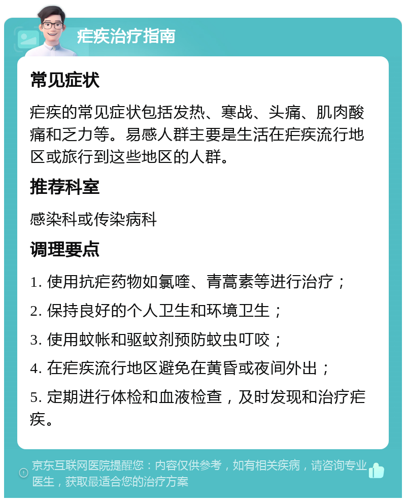 疟疾治疗指南 常见症状 疟疾的常见症状包括发热、寒战、头痛、肌肉酸痛和乏力等。易感人群主要是生活在疟疾流行地区或旅行到这些地区的人群。 推荐科室 感染科或传染病科 调理要点 1. 使用抗疟药物如氯喹、青蒿素等进行治疗； 2. 保持良好的个人卫生和环境卫生； 3. 使用蚊帐和驱蚊剂预防蚊虫叮咬； 4. 在疟疾流行地区避免在黄昏或夜间外出； 5. 定期进行体检和血液检查，及时发现和治疗疟疾。