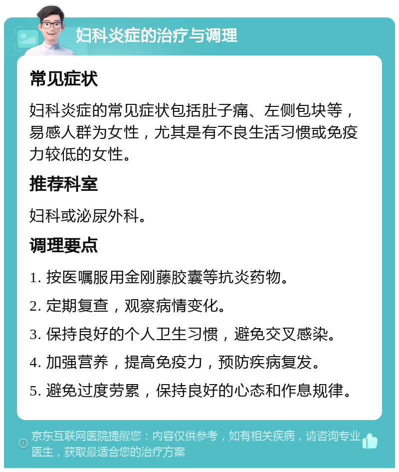 妇科炎症的治疗与调理 常见症状 妇科炎症的常见症状包括肚子痛、左侧包块等，易感人群为女性，尤其是有不良生活习惯或免疫力较低的女性。 推荐科室 妇科或泌尿外科。 调理要点 1. 按医嘱服用金刚藤胶囊等抗炎药物。 2. 定期复查，观察病情变化。 3. 保持良好的个人卫生习惯，避免交叉感染。 4. 加强营养，提高免疫力，预防疾病复发。 5. 避免过度劳累，保持良好的心态和作息规律。