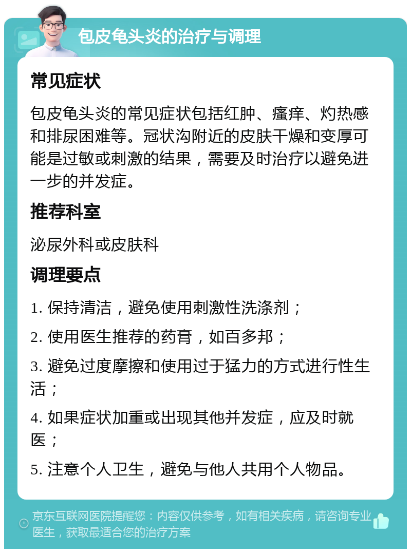 包皮龟头炎的治疗与调理 常见症状 包皮龟头炎的常见症状包括红肿、瘙痒、灼热感和排尿困难等。冠状沟附近的皮肤干燥和变厚可能是过敏或刺激的结果，需要及时治疗以避免进一步的并发症。 推荐科室 泌尿外科或皮肤科 调理要点 1. 保持清洁，避免使用刺激性洗涤剂； 2. 使用医生推荐的药膏，如百多邦； 3. 避免过度摩擦和使用过于猛力的方式进行性生活； 4. 如果症状加重或出现其他并发症，应及时就医； 5. 注意个人卫生，避免与他人共用个人物品。