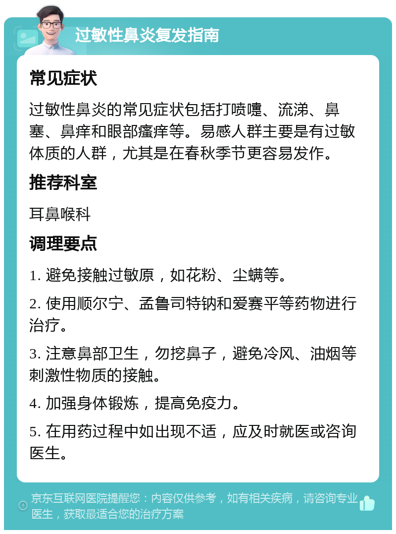 过敏性鼻炎复发指南 常见症状 过敏性鼻炎的常见症状包括打喷嚏、流涕、鼻塞、鼻痒和眼部瘙痒等。易感人群主要是有过敏体质的人群，尤其是在春秋季节更容易发作。 推荐科室 耳鼻喉科 调理要点 1. 避免接触过敏原，如花粉、尘螨等。 2. 使用顺尔宁、孟鲁司特钠和爱赛平等药物进行治疗。 3. 注意鼻部卫生，勿挖鼻子，避免冷风、油烟等刺激性物质的接触。 4. 加强身体锻炼，提高免疫力。 5. 在用药过程中如出现不适，应及时就医或咨询医生。