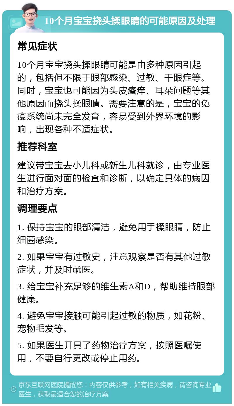 10个月宝宝挠头揉眼睛的可能原因及处理 常见症状 10个月宝宝挠头揉眼睛可能是由多种原因引起的，包括但不限于眼部感染、过敏、干眼症等。同时，宝宝也可能因为头皮瘙痒、耳朵问题等其他原因而挠头揉眼睛。需要注意的是，宝宝的免疫系统尚未完全发育，容易受到外界环境的影响，出现各种不适症状。 推荐科室 建议带宝宝去小儿科或新生儿科就诊，由专业医生进行面对面的检查和诊断，以确定具体的病因和治疗方案。 调理要点 1. 保持宝宝的眼部清洁，避免用手揉眼睛，防止细菌感染。 2. 如果宝宝有过敏史，注意观察是否有其他过敏症状，并及时就医。 3. 给宝宝补充足够的维生素A和D，帮助维持眼部健康。 4. 避免宝宝接触可能引起过敏的物质，如花粉、宠物毛发等。 5. 如果医生开具了药物治疗方案，按照医嘱使用，不要自行更改或停止用药。