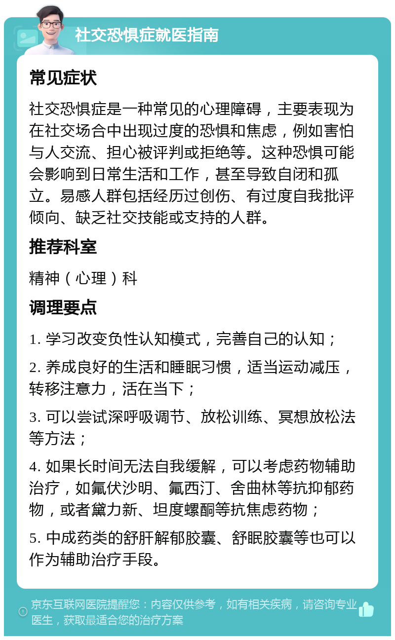 社交恐惧症就医指南 常见症状 社交恐惧症是一种常见的心理障碍，主要表现为在社交场合中出现过度的恐惧和焦虑，例如害怕与人交流、担心被评判或拒绝等。这种恐惧可能会影响到日常生活和工作，甚至导致自闭和孤立。易感人群包括经历过创伤、有过度自我批评倾向、缺乏社交技能或支持的人群。 推荐科室 精神（心理）科 调理要点 1. 学习改变负性认知模式，完善自己的认知； 2. 养成良好的生活和睡眠习惯，适当运动减压，转移注意力，活在当下； 3. 可以尝试深呼吸调节、放松训练、冥想放松法等方法； 4. 如果长时间无法自我缓解，可以考虑药物辅助治疗，如氟伏沙明、氟西汀、舍曲林等抗抑郁药物，或者黛力新、坦度螺酮等抗焦虑药物； 5. 中成药类的舒肝解郁胶囊、舒眠胶囊等也可以作为辅助治疗手段。