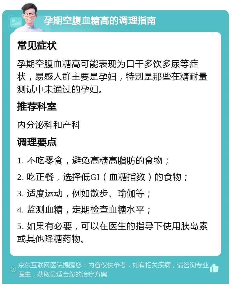 孕期空腹血糖高的调理指南 常见症状 孕期空腹血糖高可能表现为口干多饮多尿等症状，易感人群主要是孕妇，特别是那些在糖耐量测试中未通过的孕妇。 推荐科室 内分泌科和产科 调理要点 1. 不吃零食，避免高糖高脂肪的食物； 2. 吃正餐，选择低GI（血糖指数）的食物； 3. 适度运动，例如散步、瑜伽等； 4. 监测血糖，定期检查血糖水平； 5. 如果有必要，可以在医生的指导下使用胰岛素或其他降糖药物。