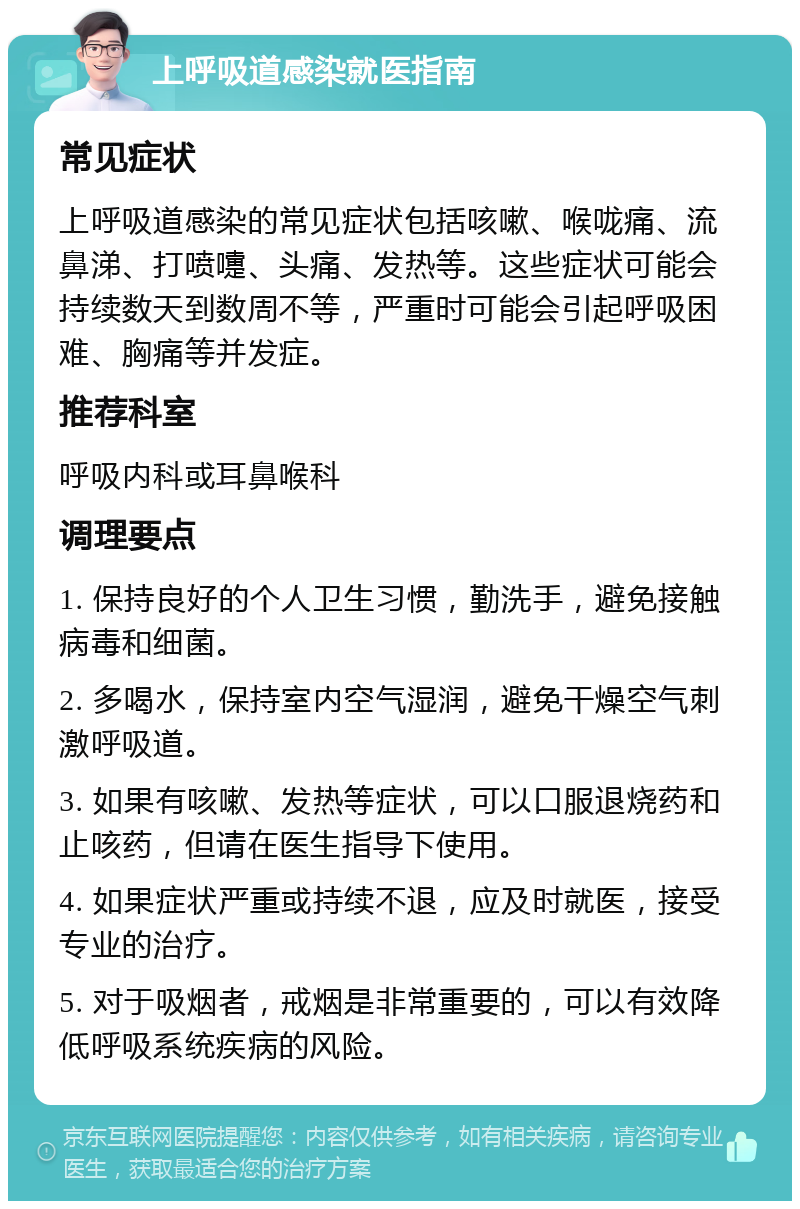 上呼吸道感染就医指南 常见症状 上呼吸道感染的常见症状包括咳嗽、喉咙痛、流鼻涕、打喷嚏、头痛、发热等。这些症状可能会持续数天到数周不等，严重时可能会引起呼吸困难、胸痛等并发症。 推荐科室 呼吸内科或耳鼻喉科 调理要点 1. 保持良好的个人卫生习惯，勤洗手，避免接触病毒和细菌。 2. 多喝水，保持室内空气湿润，避免干燥空气刺激呼吸道。 3. 如果有咳嗽、发热等症状，可以口服退烧药和止咳药，但请在医生指导下使用。 4. 如果症状严重或持续不退，应及时就医，接受专业的治疗。 5. 对于吸烟者，戒烟是非常重要的，可以有效降低呼吸系统疾病的风险。