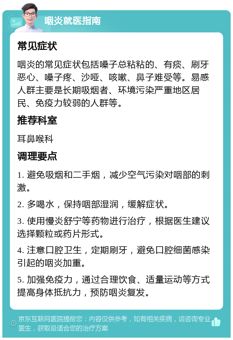 咽炎就医指南 常见症状 咽炎的常见症状包括嗓子总粘粘的、有痰、刷牙恶心、嗓子疼、沙哑、咳嗽、鼻子难受等。易感人群主要是长期吸烟者、环境污染严重地区居民、免疫力较弱的人群等。 推荐科室 耳鼻喉科 调理要点 1. 避免吸烟和二手烟，减少空气污染对咽部的刺激。 2. 多喝水，保持咽部湿润，缓解症状。 3. 使用慢炎舒宁等药物进行治疗，根据医生建议选择颗粒或药片形式。 4. 注意口腔卫生，定期刷牙，避免口腔细菌感染引起的咽炎加重。 5. 加强免疫力，通过合理饮食、适量运动等方式提高身体抵抗力，预防咽炎复发。