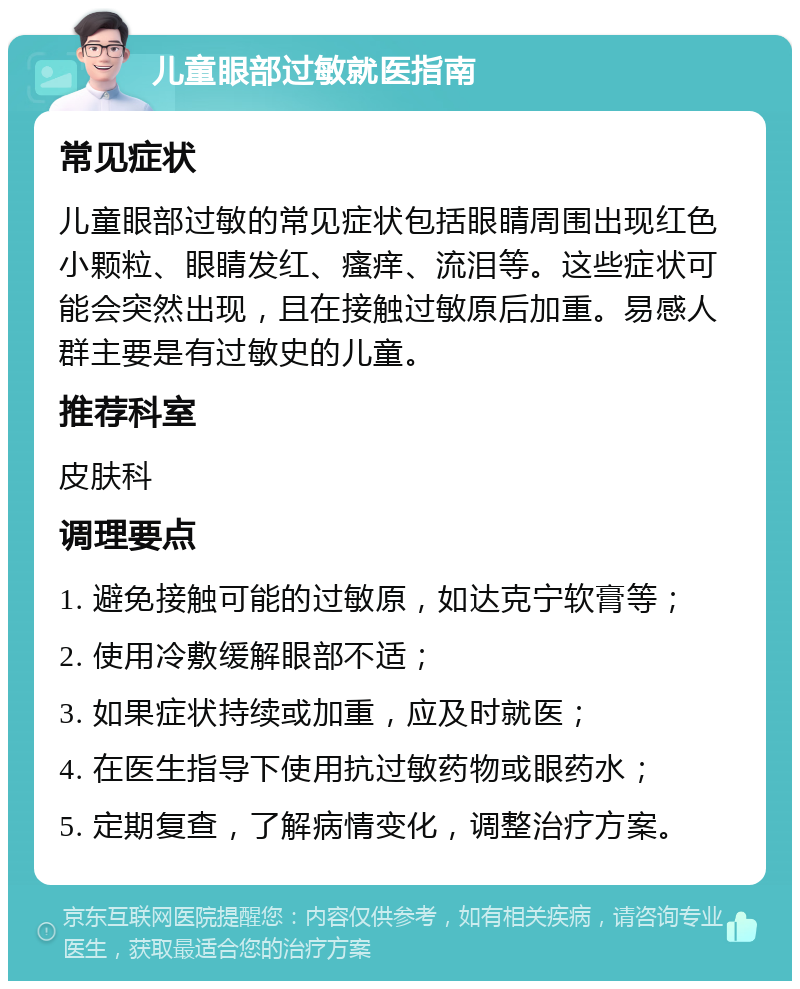 儿童眼部过敏就医指南 常见症状 儿童眼部过敏的常见症状包括眼睛周围出现红色小颗粒、眼睛发红、瘙痒、流泪等。这些症状可能会突然出现，且在接触过敏原后加重。易感人群主要是有过敏史的儿童。 推荐科室 皮肤科 调理要点 1. 避免接触可能的过敏原，如达克宁软膏等； 2. 使用冷敷缓解眼部不适； 3. 如果症状持续或加重，应及时就医； 4. 在医生指导下使用抗过敏药物或眼药水； 5. 定期复查，了解病情变化，调整治疗方案。