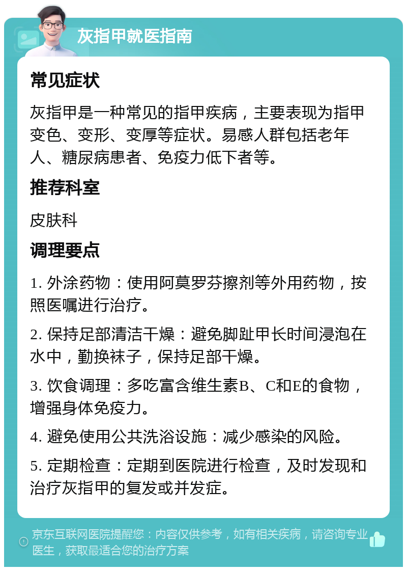 灰指甲就医指南 常见症状 灰指甲是一种常见的指甲疾病，主要表现为指甲变色、变形、变厚等症状。易感人群包括老年人、糖尿病患者、免疫力低下者等。 推荐科室 皮肤科 调理要点 1. 外涂药物：使用阿莫罗芬擦剂等外用药物，按照医嘱进行治疗。 2. 保持足部清洁干燥：避免脚趾甲长时间浸泡在水中，勤换袜子，保持足部干燥。 3. 饮食调理：多吃富含维生素B、C和E的食物，增强身体免疫力。 4. 避免使用公共洗浴设施：减少感染的风险。 5. 定期检查：定期到医院进行检查，及时发现和治疗灰指甲的复发或并发症。