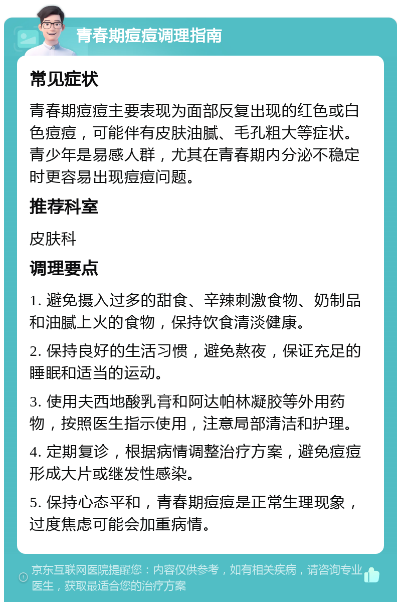 青春期痘痘调理指南 常见症状 青春期痘痘主要表现为面部反复出现的红色或白色痘痘，可能伴有皮肤油腻、毛孔粗大等症状。青少年是易感人群，尤其在青春期内分泌不稳定时更容易出现痘痘问题。 推荐科室 皮肤科 调理要点 1. 避免摄入过多的甜食、辛辣刺激食物、奶制品和油腻上火的食物，保持饮食清淡健康。 2. 保持良好的生活习惯，避免熬夜，保证充足的睡眠和适当的运动。 3. 使用夫西地酸乳膏和阿达帕林凝胶等外用药物，按照医生指示使用，注意局部清洁和护理。 4. 定期复诊，根据病情调整治疗方案，避免痘痘形成大片或继发性感染。 5. 保持心态平和，青春期痘痘是正常生理现象，过度焦虑可能会加重病情。