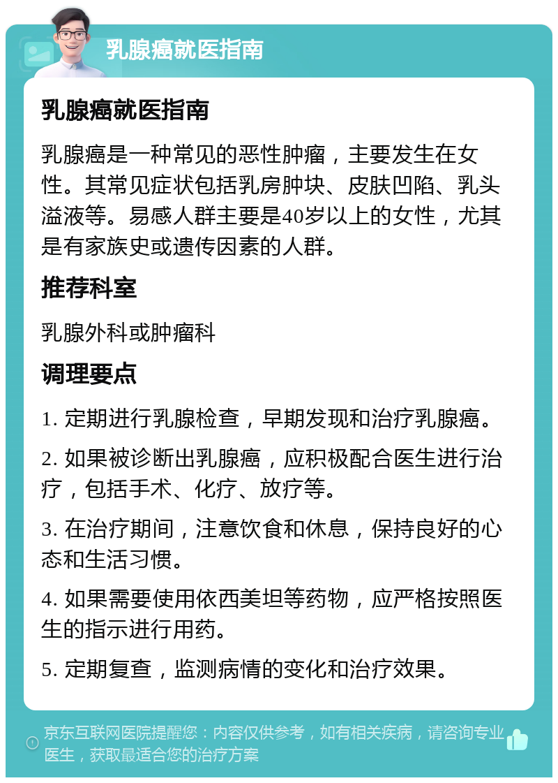 乳腺癌就医指南 乳腺癌就医指南 乳腺癌是一种常见的恶性肿瘤，主要发生在女性。其常见症状包括乳房肿块、皮肤凹陷、乳头溢液等。易感人群主要是40岁以上的女性，尤其是有家族史或遗传因素的人群。 推荐科室 乳腺外科或肿瘤科 调理要点 1. 定期进行乳腺检查，早期发现和治疗乳腺癌。 2. 如果被诊断出乳腺癌，应积极配合医生进行治疗，包括手术、化疗、放疗等。 3. 在治疗期间，注意饮食和休息，保持良好的心态和生活习惯。 4. 如果需要使用依西美坦等药物，应严格按照医生的指示进行用药。 5. 定期复查，监测病情的变化和治疗效果。