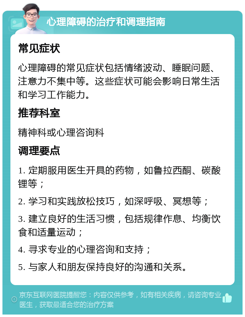 心理障碍的治疗和调理指南 常见症状 心理障碍的常见症状包括情绪波动、睡眠问题、注意力不集中等。这些症状可能会影响日常生活和学习工作能力。 推荐科室 精神科或心理咨询科 调理要点 1. 定期服用医生开具的药物，如鲁拉西酮、碳酸锂等； 2. 学习和实践放松技巧，如深呼吸、冥想等； 3. 建立良好的生活习惯，包括规律作息、均衡饮食和适量运动； 4. 寻求专业的心理咨询和支持； 5. 与家人和朋友保持良好的沟通和关系。