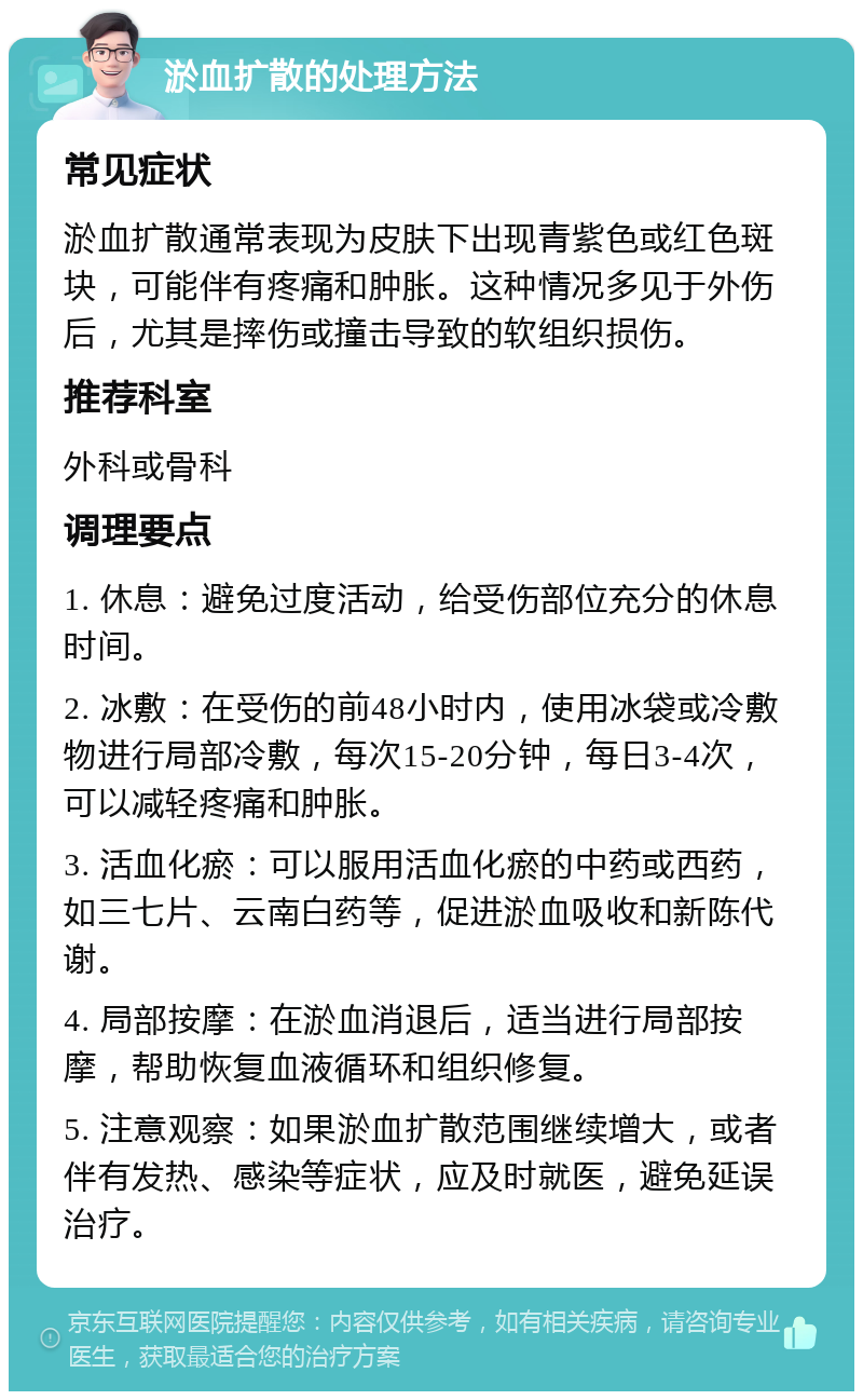 淤血扩散的处理方法 常见症状 淤血扩散通常表现为皮肤下出现青紫色或红色斑块，可能伴有疼痛和肿胀。这种情况多见于外伤后，尤其是摔伤或撞击导致的软组织损伤。 推荐科室 外科或骨科 调理要点 1. 休息：避免过度活动，给受伤部位充分的休息时间。 2. 冰敷：在受伤的前48小时内，使用冰袋或冷敷物进行局部冷敷，每次15-20分钟，每日3-4次，可以减轻疼痛和肿胀。 3. 活血化瘀：可以服用活血化瘀的中药或西药，如三七片、云南白药等，促进淤血吸收和新陈代谢。 4. 局部按摩：在淤血消退后，适当进行局部按摩，帮助恢复血液循环和组织修复。 5. 注意观察：如果淤血扩散范围继续增大，或者伴有发热、感染等症状，应及时就医，避免延误治疗。