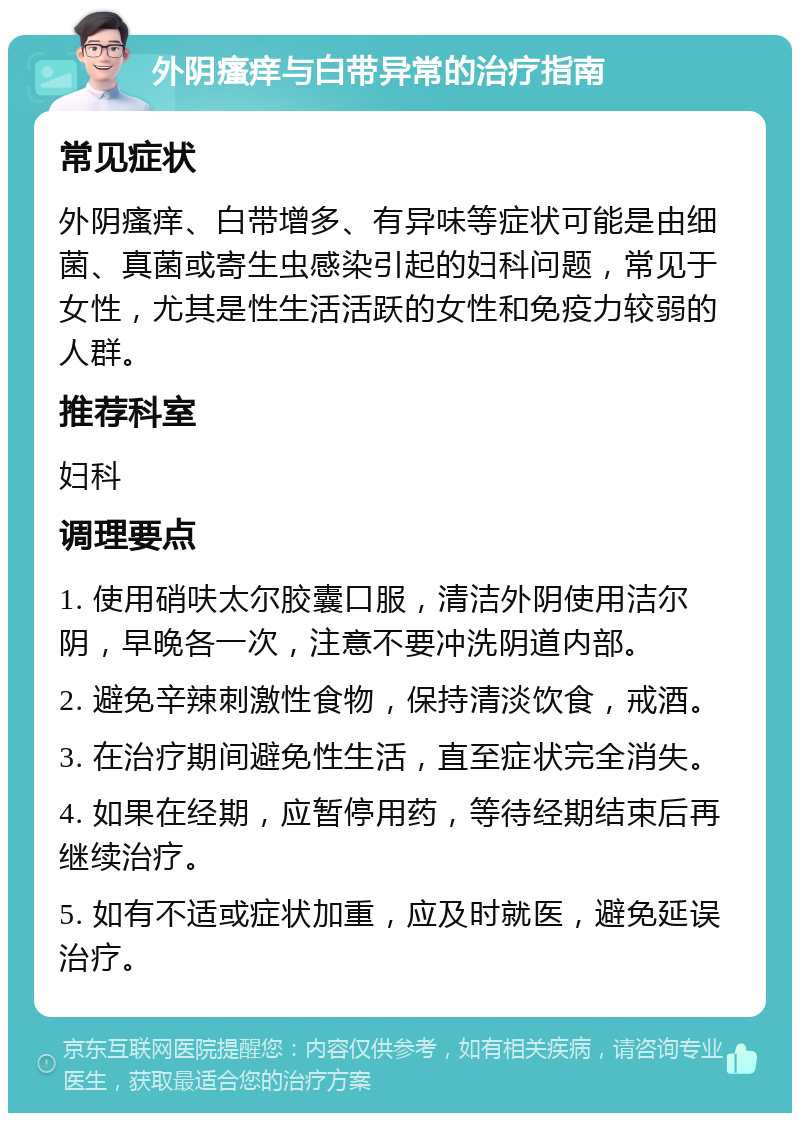 外阴瘙痒与白带异常的治疗指南 常见症状 外阴瘙痒、白带增多、有异味等症状可能是由细菌、真菌或寄生虫感染引起的妇科问题，常见于女性，尤其是性生活活跃的女性和免疫力较弱的人群。 推荐科室 妇科 调理要点 1. 使用硝呋太尔胶囊口服，清洁外阴使用洁尔阴，早晚各一次，注意不要冲洗阴道内部。 2. 避免辛辣刺激性食物，保持清淡饮食，戒酒。 3. 在治疗期间避免性生活，直至症状完全消失。 4. 如果在经期，应暂停用药，等待经期结束后再继续治疗。 5. 如有不适或症状加重，应及时就医，避免延误治疗。