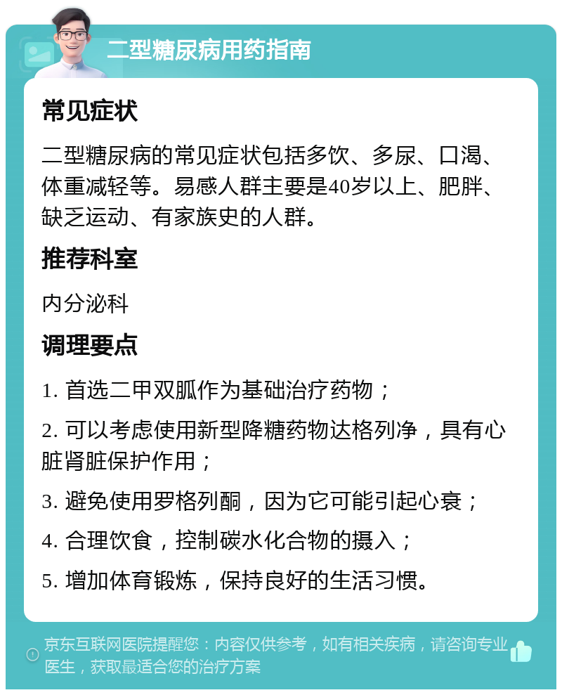 二型糖尿病用药指南 常见症状 二型糖尿病的常见症状包括多饮、多尿、口渴、体重减轻等。易感人群主要是40岁以上、肥胖、缺乏运动、有家族史的人群。 推荐科室 内分泌科 调理要点 1. 首选二甲双胍作为基础治疗药物； 2. 可以考虑使用新型降糖药物达格列净，具有心脏肾脏保护作用； 3. 避免使用罗格列酮，因为它可能引起心衰； 4. 合理饮食，控制碳水化合物的摄入； 5. 增加体育锻炼，保持良好的生活习惯。