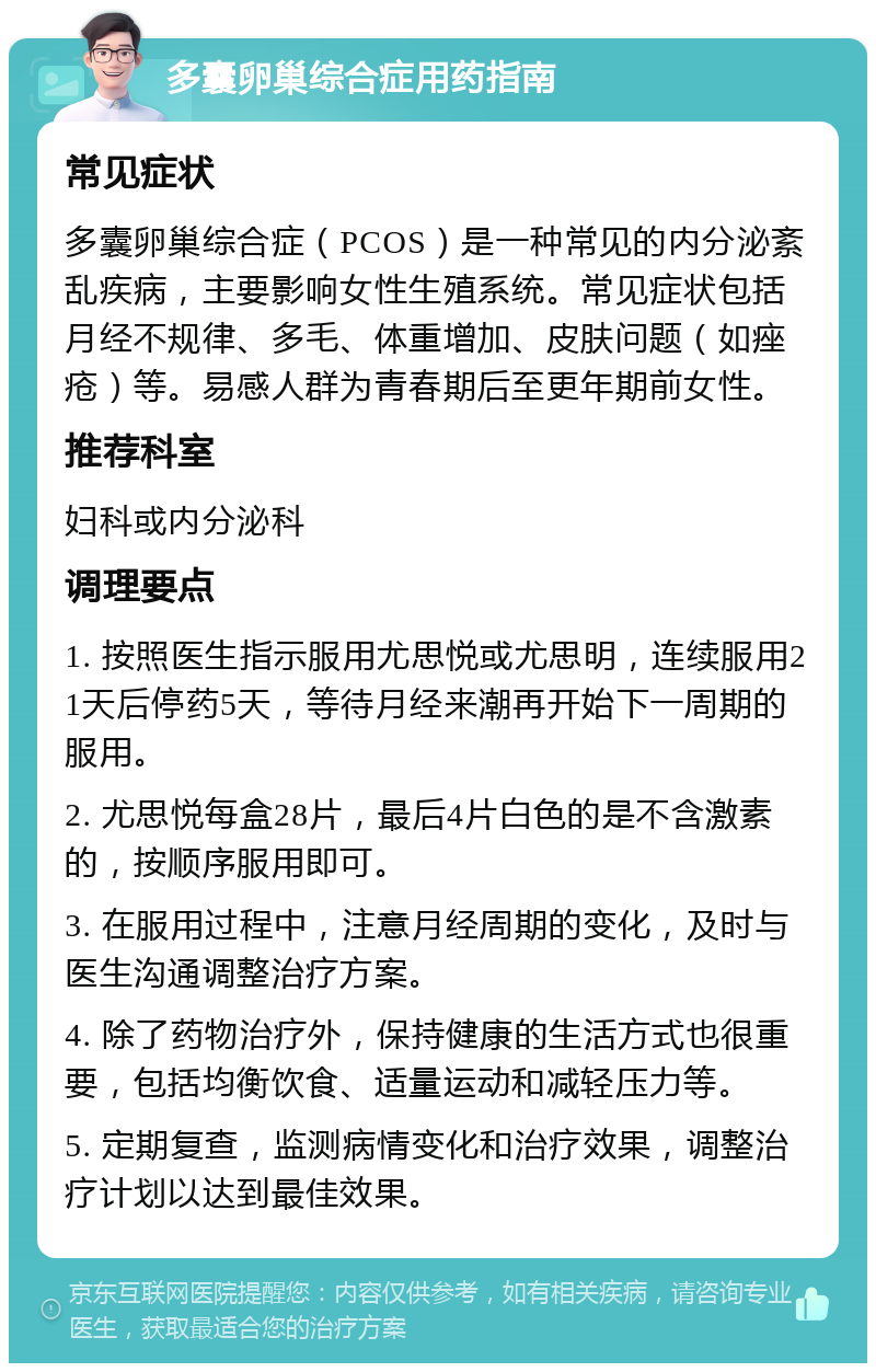 多囊卵巢综合症用药指南 常见症状 多囊卵巢综合症（PCOS）是一种常见的内分泌紊乱疾病，主要影响女性生殖系统。常见症状包括月经不规律、多毛、体重增加、皮肤问题（如痤疮）等。易感人群为青春期后至更年期前女性。 推荐科室 妇科或内分泌科 调理要点 1. 按照医生指示服用尤思悦或尤思明，连续服用21天后停药5天，等待月经来潮再开始下一周期的服用。 2. 尤思悦每盒28片，最后4片白色的是不含激素的，按顺序服用即可。 3. 在服用过程中，注意月经周期的变化，及时与医生沟通调整治疗方案。 4. 除了药物治疗外，保持健康的生活方式也很重要，包括均衡饮食、适量运动和减轻压力等。 5. 定期复查，监测病情变化和治疗效果，调整治疗计划以达到最佳效果。