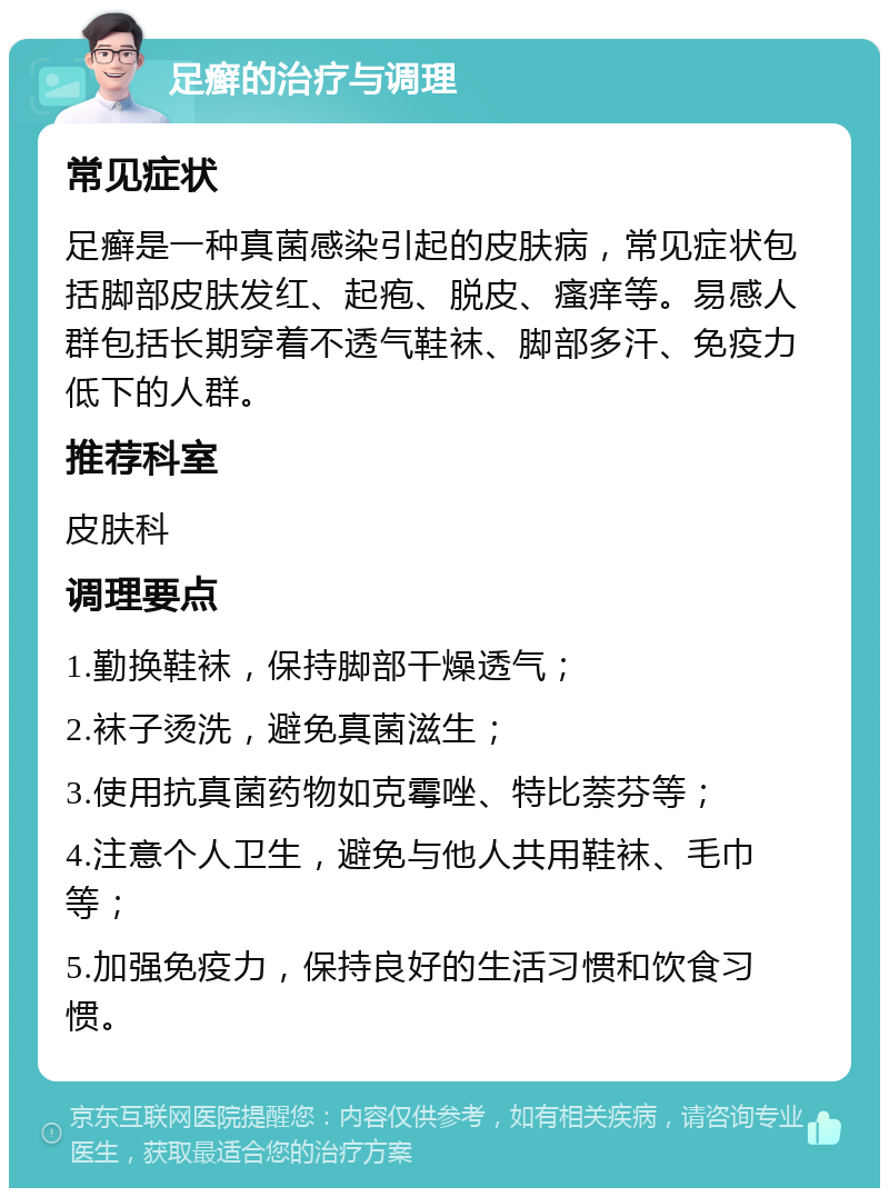 足癣的治疗与调理 常见症状 足癣是一种真菌感染引起的皮肤病，常见症状包括脚部皮肤发红、起疱、脱皮、瘙痒等。易感人群包括长期穿着不透气鞋袜、脚部多汗、免疫力低下的人群。 推荐科室 皮肤科 调理要点 1.勤换鞋袜，保持脚部干燥透气； 2.袜子烫洗，避免真菌滋生； 3.使用抗真菌药物如克霉唑、特比萘芬等； 4.注意个人卫生，避免与他人共用鞋袜、毛巾等； 5.加强免疫力，保持良好的生活习惯和饮食习惯。