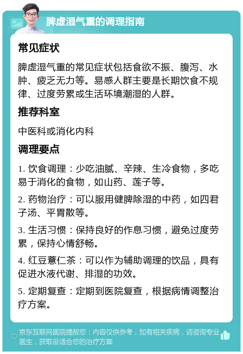 脾虚湿气重的调理指南 常见症状 脾虚湿气重的常见症状包括食欲不振、腹泻、水肿、疲乏无力等。易感人群主要是长期饮食不规律、过度劳累或生活环境潮湿的人群。 推荐科室 中医科或消化内科 调理要点 1. 饮食调理：少吃油腻、辛辣、生冷食物，多吃易于消化的食物，如山药、莲子等。 2. 药物治疗：可以服用健脾除湿的中药，如四君子汤、平胃散等。 3. 生活习惯：保持良好的作息习惯，避免过度劳累，保持心情舒畅。 4. 红豆薏仁茶：可以作为辅助调理的饮品，具有促进水液代谢、排湿的功效。 5. 定期复查：定期到医院复查，根据病情调整治疗方案。