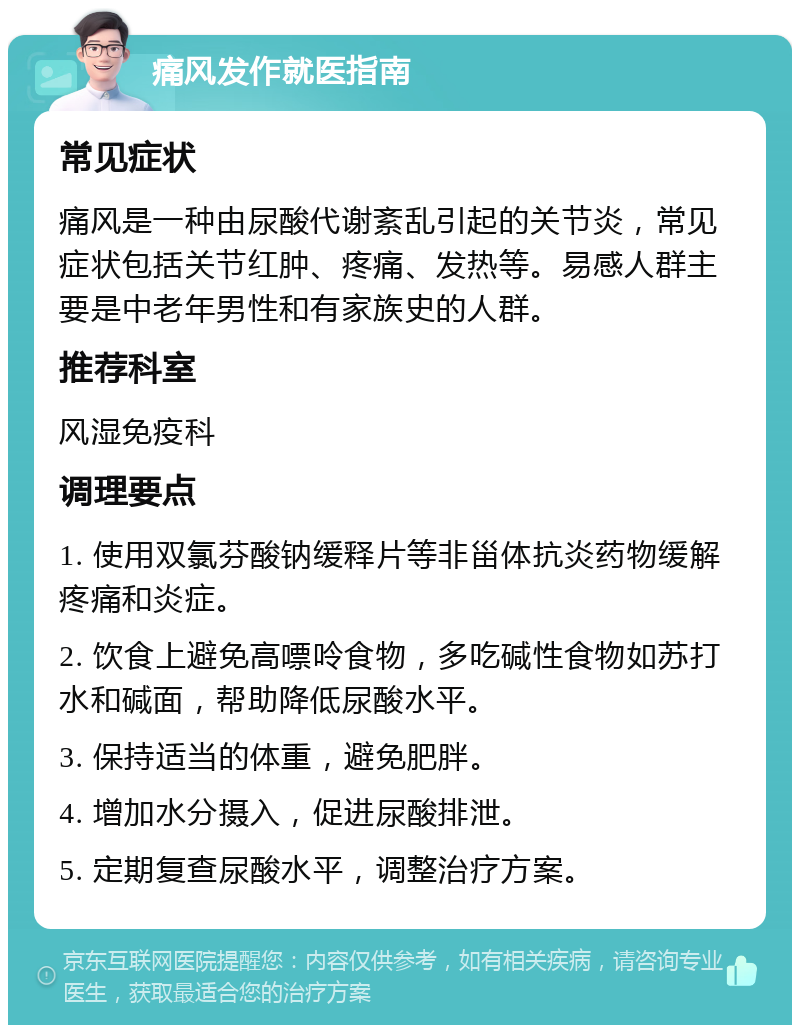 痛风发作就医指南 常见症状 痛风是一种由尿酸代谢紊乱引起的关节炎，常见症状包括关节红肿、疼痛、发热等。易感人群主要是中老年男性和有家族史的人群。 推荐科室 风湿免疫科 调理要点 1. 使用双氯芬酸钠缓释片等非甾体抗炎药物缓解疼痛和炎症。 2. 饮食上避免高嘌呤食物，多吃碱性食物如苏打水和碱面，帮助降低尿酸水平。 3. 保持适当的体重，避免肥胖。 4. 增加水分摄入，促进尿酸排泄。 5. 定期复查尿酸水平，调整治疗方案。