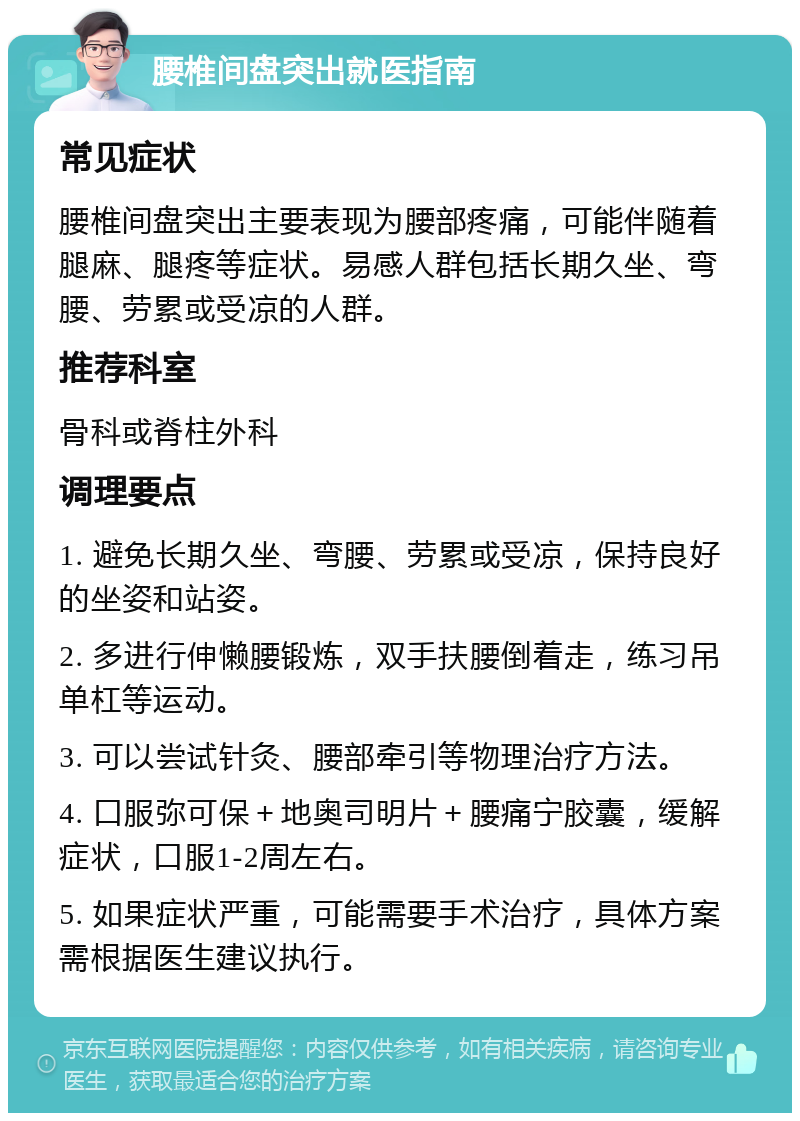 腰椎间盘突出就医指南 常见症状 腰椎间盘突出主要表现为腰部疼痛，可能伴随着腿麻、腿疼等症状。易感人群包括长期久坐、弯腰、劳累或受凉的人群。 推荐科室 骨科或脊柱外科 调理要点 1. 避免长期久坐、弯腰、劳累或受凉，保持良好的坐姿和站姿。 2. 多进行伸懒腰锻炼，双手扶腰倒着走，练习吊单杠等运动。 3. 可以尝试针灸、腰部牵引等物理治疗方法。 4. 口服弥可保＋地奥司明片＋腰痛宁胶囊，缓解症状，口服1-2周左右。 5. 如果症状严重，可能需要手术治疗，具体方案需根据医生建议执行。