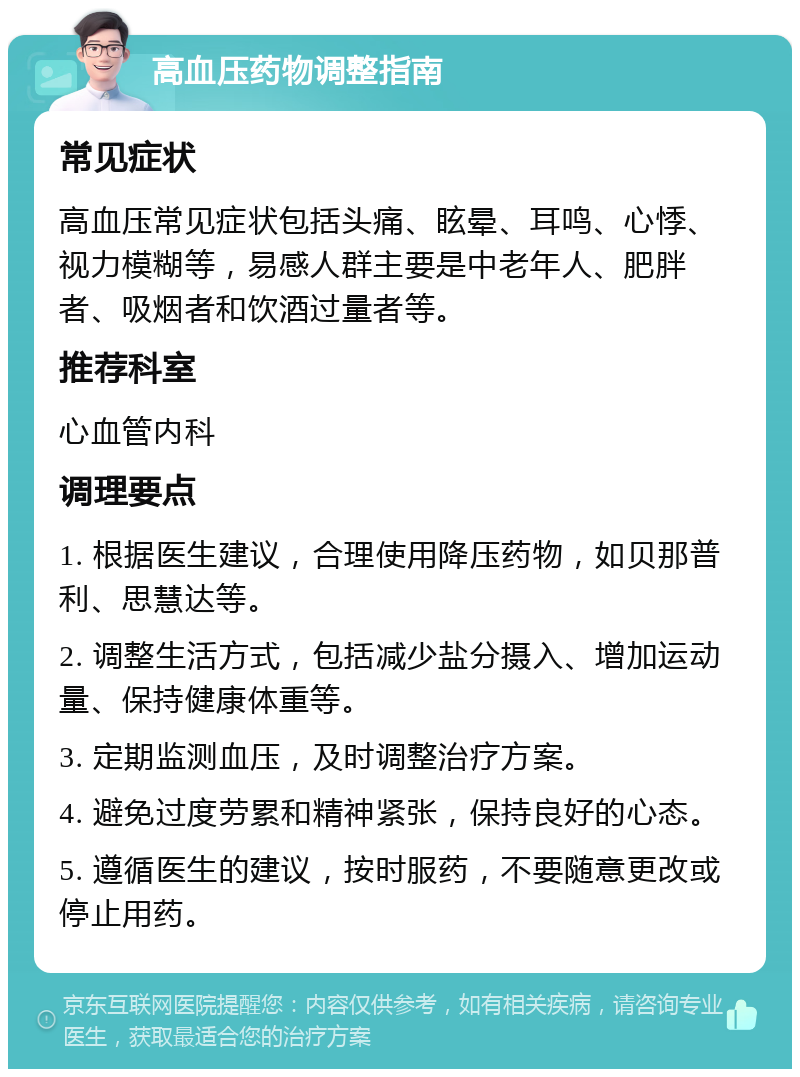 高血压药物调整指南 常见症状 高血压常见症状包括头痛、眩晕、耳鸣、心悸、视力模糊等，易感人群主要是中老年人、肥胖者、吸烟者和饮酒过量者等。 推荐科室 心血管内科 调理要点 1. 根据医生建议，合理使用降压药物，如贝那普利、思慧达等。 2. 调整生活方式，包括减少盐分摄入、增加运动量、保持健康体重等。 3. 定期监测血压，及时调整治疗方案。 4. 避免过度劳累和精神紧张，保持良好的心态。 5. 遵循医生的建议，按时服药，不要随意更改或停止用药。