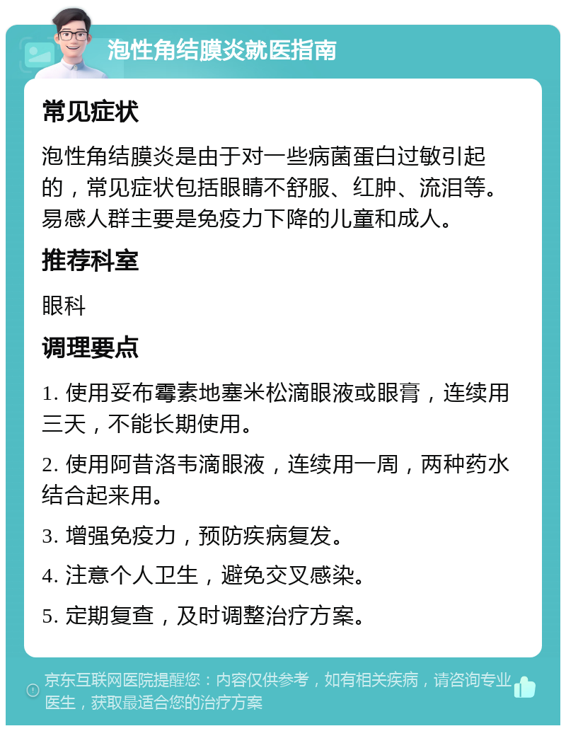 泡性角结膜炎就医指南 常见症状 泡性角结膜炎是由于对一些病菌蛋白过敏引起的，常见症状包括眼睛不舒服、红肿、流泪等。易感人群主要是免疫力下降的儿童和成人。 推荐科室 眼科 调理要点 1. 使用妥布霉素地塞米松滴眼液或眼膏，连续用三天，不能长期使用。 2. 使用阿昔洛韦滴眼液，连续用一周，两种药水结合起来用。 3. 增强免疫力，预防疾病复发。 4. 注意个人卫生，避免交叉感染。 5. 定期复查，及时调整治疗方案。