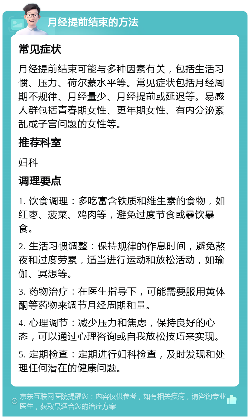 月经提前结束的方法 常见症状 月经提前结束可能与多种因素有关，包括生活习惯、压力、荷尔蒙水平等。常见症状包括月经周期不规律、月经量少、月经提前或延迟等。易感人群包括青春期女性、更年期女性、有内分泌紊乱或子宫问题的女性等。 推荐科室 妇科 调理要点 1. 饮食调理：多吃富含铁质和维生素的食物，如红枣、菠菜、鸡肉等，避免过度节食或暴饮暴食。 2. 生活习惯调整：保持规律的作息时间，避免熬夜和过度劳累，适当进行运动和放松活动，如瑜伽、冥想等。 3. 药物治疗：在医生指导下，可能需要服用黄体酮等药物来调节月经周期和量。 4. 心理调节：减少压力和焦虑，保持良好的心态，可以通过心理咨询或自我放松技巧来实现。 5. 定期检查：定期进行妇科检查，及时发现和处理任何潜在的健康问题。