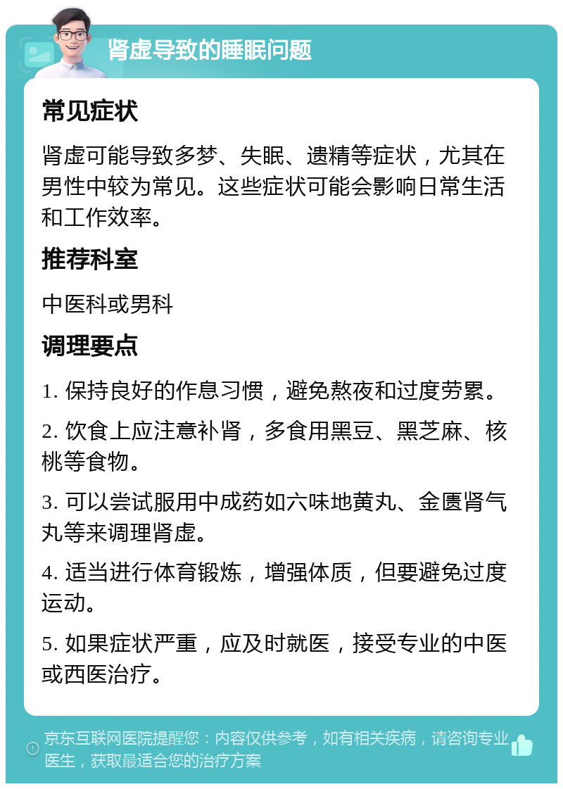 肾虚导致的睡眠问题 常见症状 肾虚可能导致多梦、失眠、遗精等症状，尤其在男性中较为常见。这些症状可能会影响日常生活和工作效率。 推荐科室 中医科或男科 调理要点 1. 保持良好的作息习惯，避免熬夜和过度劳累。 2. 饮食上应注意补肾，多食用黑豆、黑芝麻、核桃等食物。 3. 可以尝试服用中成药如六味地黄丸、金匮肾气丸等来调理肾虚。 4. 适当进行体育锻炼，增强体质，但要避免过度运动。 5. 如果症状严重，应及时就医，接受专业的中医或西医治疗。