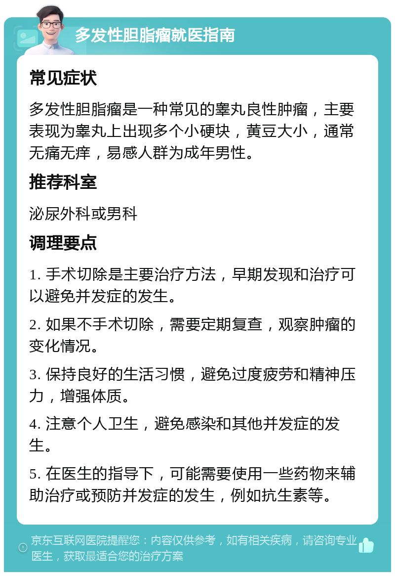 多发性胆脂瘤就医指南 常见症状 多发性胆脂瘤是一种常见的睾丸良性肿瘤，主要表现为睾丸上出现多个小硬块，黄豆大小，通常无痛无痒，易感人群为成年男性。 推荐科室 泌尿外科或男科 调理要点 1. 手术切除是主要治疗方法，早期发现和治疗可以避免并发症的发生。 2. 如果不手术切除，需要定期复查，观察肿瘤的变化情况。 3. 保持良好的生活习惯，避免过度疲劳和精神压力，增强体质。 4. 注意个人卫生，避免感染和其他并发症的发生。 5. 在医生的指导下，可能需要使用一些药物来辅助治疗或预防并发症的发生，例如抗生素等。