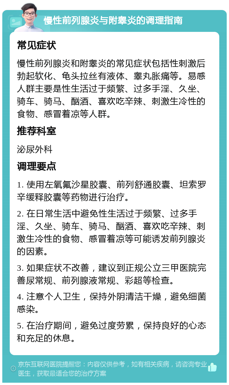 慢性前列腺炎与附睾炎的调理指南 常见症状 慢性前列腺炎和附睾炎的常见症状包括性刺激后勃起软化、龟头拉丝有液体、睾丸胀痛等。易感人群主要是性生活过于频繁、过多手淫、久坐、骑车、骑马、酗酒、喜欢吃辛辣、刺激生冷性的食物、感冒着凉等人群。 推荐科室 泌尿外科 调理要点 1. 使用左氧氟沙星胶囊、前列舒通胶囊、坦索罗辛缓释胶囊等药物进行治疗。 2. 在日常生活中避免性生活过于频繁、过多手淫、久坐、骑车、骑马、酗酒、喜欢吃辛辣、刺激生冷性的食物、感冒着凉等可能诱发前列腺炎的因素。 3. 如果症状不改善，建议到正规公立三甲医院完善尿常规、前列腺液常规、彩超等检查。 4. 注意个人卫生，保持外阴清洁干燥，避免细菌感染。 5. 在治疗期间，避免过度劳累，保持良好的心态和充足的休息。