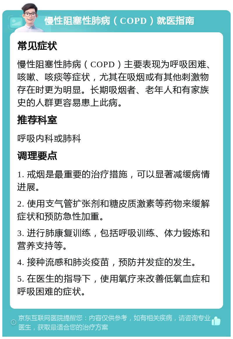 慢性阻塞性肺病（COPD）就医指南 常见症状 慢性阻塞性肺病（COPD）主要表现为呼吸困难、咳嗽、咳痰等症状，尤其在吸烟或有其他刺激物存在时更为明显。长期吸烟者、老年人和有家族史的人群更容易患上此病。 推荐科室 呼吸内科或肺科 调理要点 1. 戒烟是最重要的治疗措施，可以显著减缓病情进展。 2. 使用支气管扩张剂和糖皮质激素等药物来缓解症状和预防急性加重。 3. 进行肺康复训练，包括呼吸训练、体力锻炼和营养支持等。 4. 接种流感和肺炎疫苗，预防并发症的发生。 5. 在医生的指导下，使用氧疗来改善低氧血症和呼吸困难的症状。