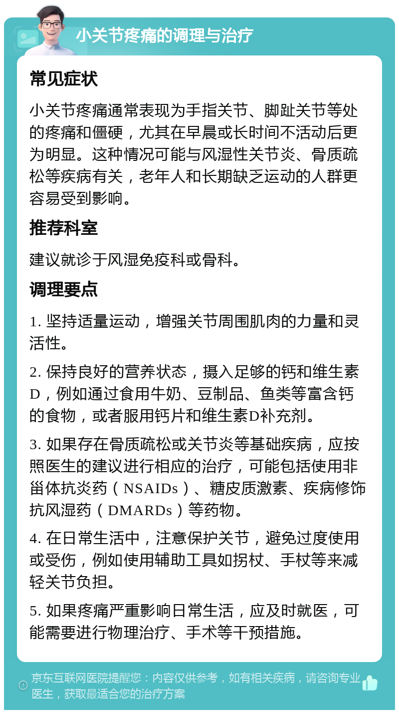 小关节疼痛的调理与治疗 常见症状 小关节疼痛通常表现为手指关节、脚趾关节等处的疼痛和僵硬，尤其在早晨或长时间不活动后更为明显。这种情况可能与风湿性关节炎、骨质疏松等疾病有关，老年人和长期缺乏运动的人群更容易受到影响。 推荐科室 建议就诊于风湿免疫科或骨科。 调理要点 1. 坚持适量运动，增强关节周围肌肉的力量和灵活性。 2. 保持良好的营养状态，摄入足够的钙和维生素D，例如通过食用牛奶、豆制品、鱼类等富含钙的食物，或者服用钙片和维生素D补充剂。 3. 如果存在骨质疏松或关节炎等基础疾病，应按照医生的建议进行相应的治疗，可能包括使用非甾体抗炎药（NSAIDs）、糖皮质激素、疾病修饰抗风湿药（DMARDs）等药物。 4. 在日常生活中，注意保护关节，避免过度使用或受伤，例如使用辅助工具如拐杖、手杖等来减轻关节负担。 5. 如果疼痛严重影响日常生活，应及时就医，可能需要进行物理治疗、手术等干预措施。