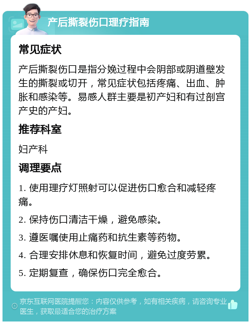 产后撕裂伤口理疗指南 常见症状 产后撕裂伤口是指分娩过程中会阴部或阴道壁发生的撕裂或切开，常见症状包括疼痛、出血、肿胀和感染等。易感人群主要是初产妇和有过剖宫产史的产妇。 推荐科室 妇产科 调理要点 1. 使用理疗灯照射可以促进伤口愈合和减轻疼痛。 2. 保持伤口清洁干燥，避免感染。 3. 遵医嘱使用止痛药和抗生素等药物。 4. 合理安排休息和恢复时间，避免过度劳累。 5. 定期复查，确保伤口完全愈合。