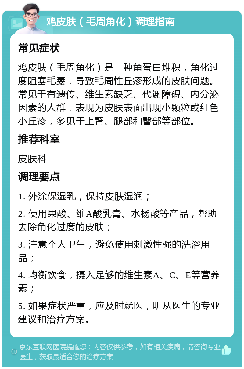 鸡皮肤（毛周角化）调理指南 常见症状 鸡皮肤（毛周角化）是一种角蛋白堆积，角化过度阻塞毛囊，导致毛周性丘疹形成的皮肤问题。常见于有遗传、维生素缺乏、代谢障碍、内分泌因素的人群，表现为皮肤表面出现小颗粒或红色小丘疹，多见于上臂、腿部和臀部等部位。 推荐科室 皮肤科 调理要点 1. 外涂保湿乳，保持皮肤湿润； 2. 使用果酸、维A酸乳膏、水杨酸等产品，帮助去除角化过度的皮肤； 3. 注意个人卫生，避免使用刺激性强的洗浴用品； 4. 均衡饮食，摄入足够的维生素A、C、E等营养素； 5. 如果症状严重，应及时就医，听从医生的专业建议和治疗方案。