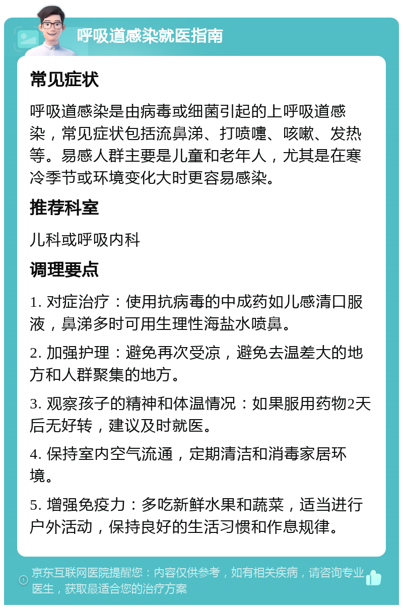 呼吸道感染就医指南 常见症状 呼吸道感染是由病毒或细菌引起的上呼吸道感染，常见症状包括流鼻涕、打喷嚏、咳嗽、发热等。易感人群主要是儿童和老年人，尤其是在寒冷季节或环境变化大时更容易感染。 推荐科室 儿科或呼吸内科 调理要点 1. 对症治疗：使用抗病毒的中成药如儿感清口服液，鼻涕多时可用生理性海盐水喷鼻。 2. 加强护理：避免再次受凉，避免去温差大的地方和人群聚集的地方。 3. 观察孩子的精神和体温情况：如果服用药物2天后无好转，建议及时就医。 4. 保持室内空气流通，定期清洁和消毒家居环境。 5. 增强免疫力：多吃新鲜水果和蔬菜，适当进行户外活动，保持良好的生活习惯和作息规律。